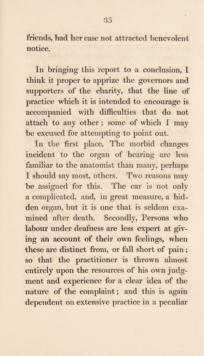 I friends, had her case not attracted benevolent notice. In bringing this report to a conclusion, I think it proper to apprize the governors and supporters of the charity, that the line of practice which it is intended to encourage is accompanied with difficulties that do not attach to any other ; some of which I may be excused for attempting to point out. In the first place, The morbid changes incident to the organ of hearing are less familiar to the anatomist than many, perhaps I should say most, others. Two reasons may be assigned for this. The ear is not only a complicated, and, in great measure, a hid¬ den organ, but it is one that is seldom exa¬ mined after death. Secondly, Persons who labour under deafness are less expert at giv¬ ing an account of their own feelings, when these are distinct from, or fall short of pain; so that the practitioner is thrown almost entirely upon the resources of his own judg¬ ment and experience for a clear idea of the nature of the complaint; and this is again dependent on extensive practice in a peculiar