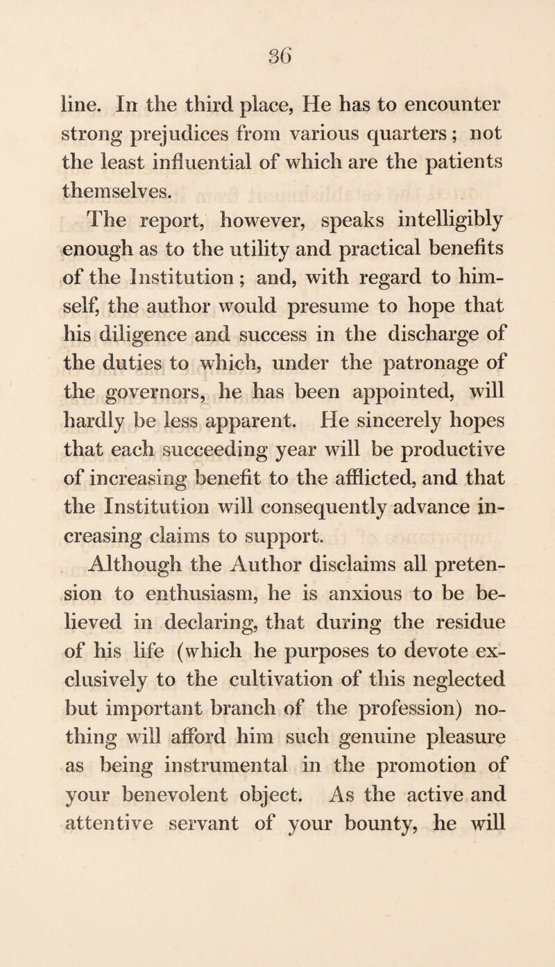 line. In the third place, He has to encounter strong prejudices from various quarters ; not the least influential of which are the patients themselves. The report, however, speaks intelligibly enough as to the utility and practical benefits of the Institution; and, with regard to him¬ self, the author would presume to hope that his diligence and success in the discharge of the duties to which, under the patronage of the governors, he has been appointed, will hardly be less apparent. He sincerely hopes that each succeeding year will be productive of increasing benefit to the afflicted, and that the Institution will consequently advance in¬ creasing claims to support. Although the Author disclaims all preten¬ sion to enthusiasm, he is anxious to be be¬ lieved in declaring, that during the residue of his life (which he purposes to devote ex¬ clusively to the cultivation of this neglected but important branch of the profession) no¬ thing will afford him such genuine pleasure as being instrumental in the promotion of your benevolent object. As the active and attentive servant of your bounty, he will