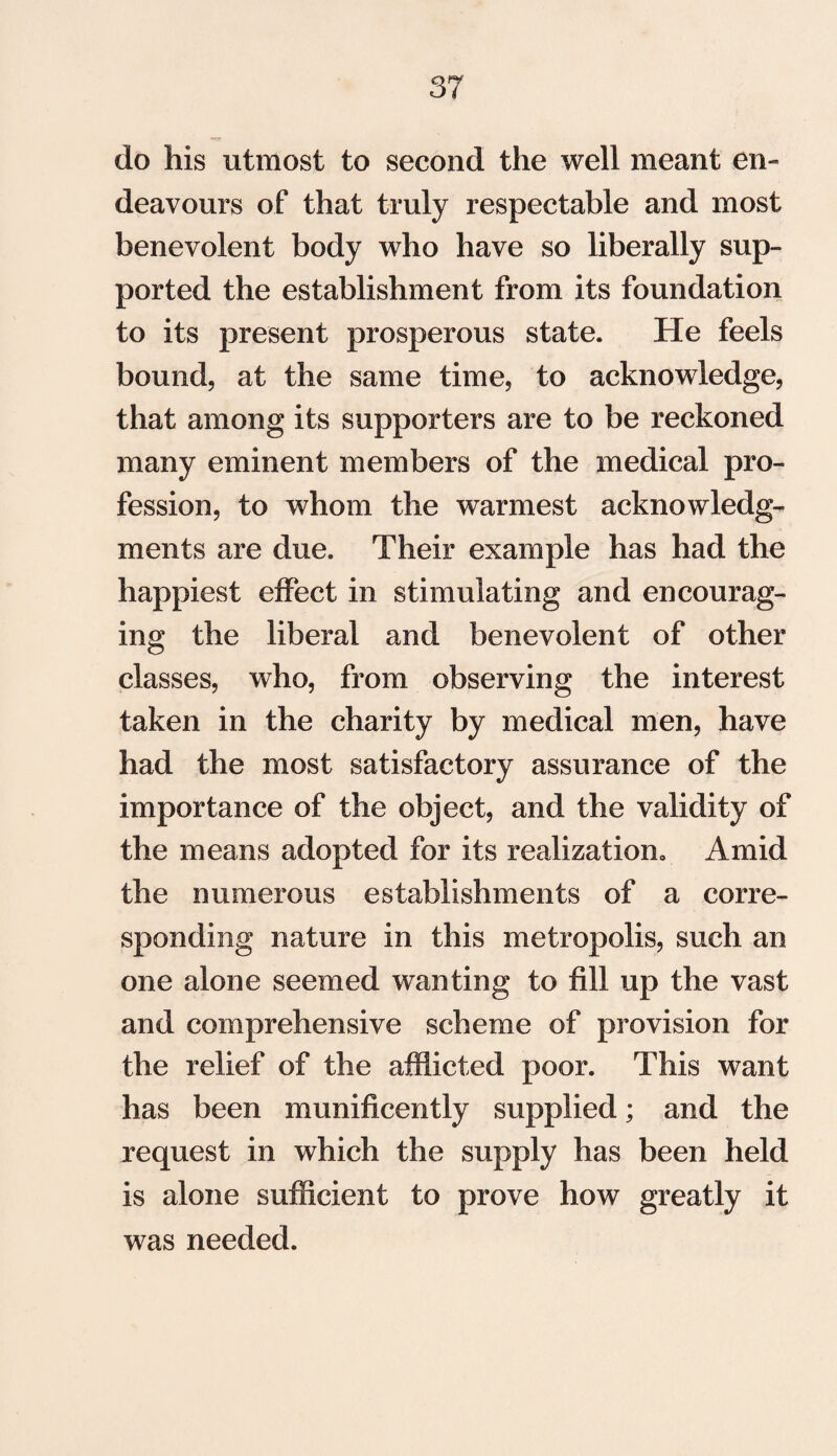 do his utmost to second the well meant en¬ deavours of that truly respectable and most benevolent body who have so liberally sup¬ ported the establishment from its foundation to its present prosperous state. He feels bound, at the same time, to acknowledge, that among its supporters are to be reckoned many eminent members of the medical pro¬ fession, to whom the warmest acknowledg¬ ments are due. Their example has had the happiest effect in stimulating and encourag¬ ing the liberal and benevolent of other classes, who, from observing the interest taken in the charity by medical men, have had the most satisfactory assurance of the importance of the object, and the validity of the means adopted for its realization., Amid the numerous establishments of a corre¬ sponding nature in this metropolis, such an one alone seemed wanting to fill up the vast and comprehensive scheme of provision for the relief of the afflicted poor. This want has been munificently supplied; and the request in which the supply has been held is alone sufficient to prove how greatly it was needed.