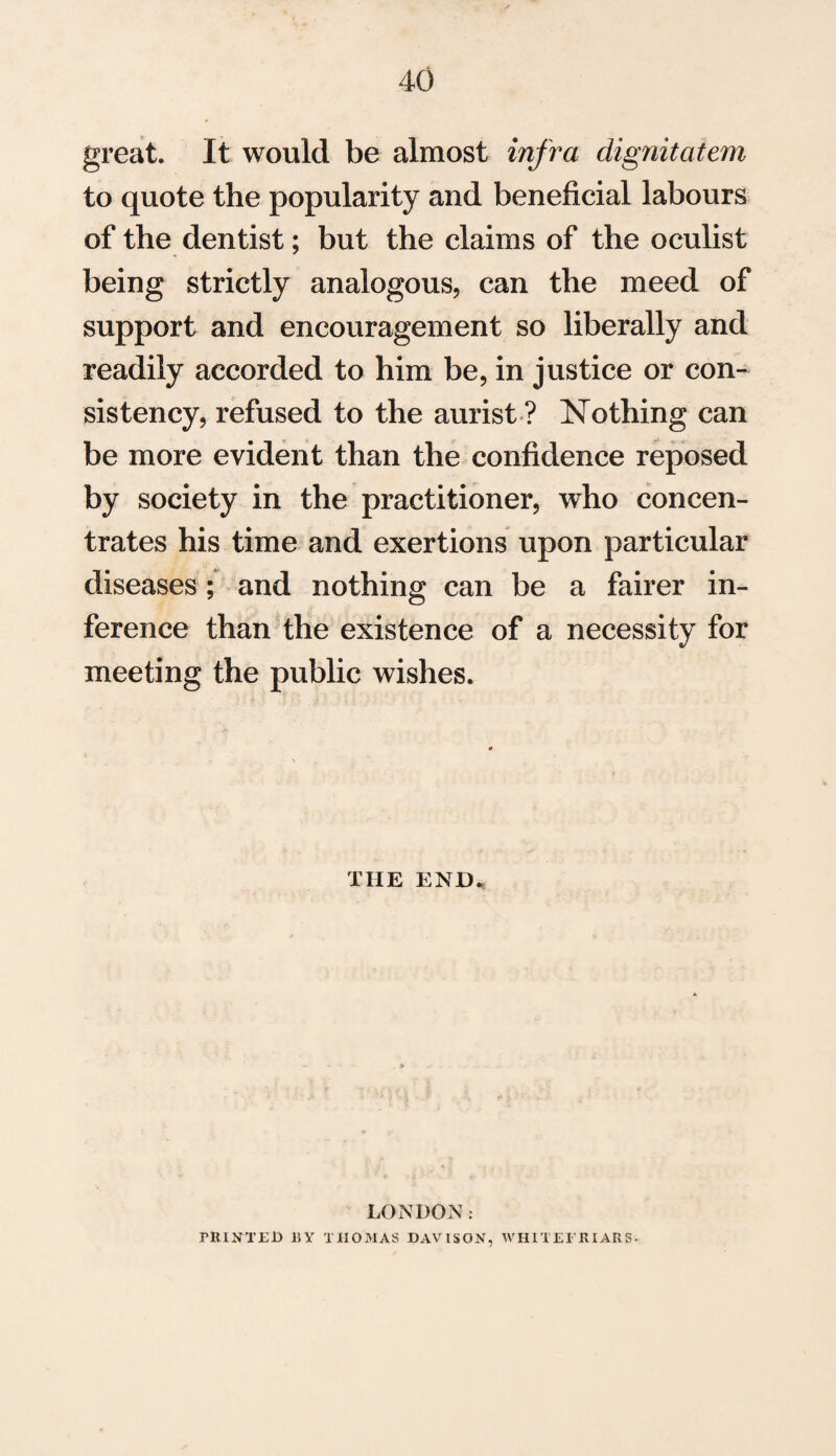 great. It would be almost infra dignitatem to quote the popularity and beneficial labours of the dentist; but the claims of the oculist being strictly analogous, can the meed of support and encouragement so liberally and readily accorded to him be, in justice or con¬ sistency, refused to the aurist ? Nothing can be more evident than the confidence reposed by society in the practitioner, who concen¬ trates his time and exertions upon particular diseases; and nothing can be a fairer in¬ ference than the existence of a necessity for meeting the public wishes. THE END. LONDON: PRINTED 15Y THOMAS DAVISON, WH1TE1 RIARS-