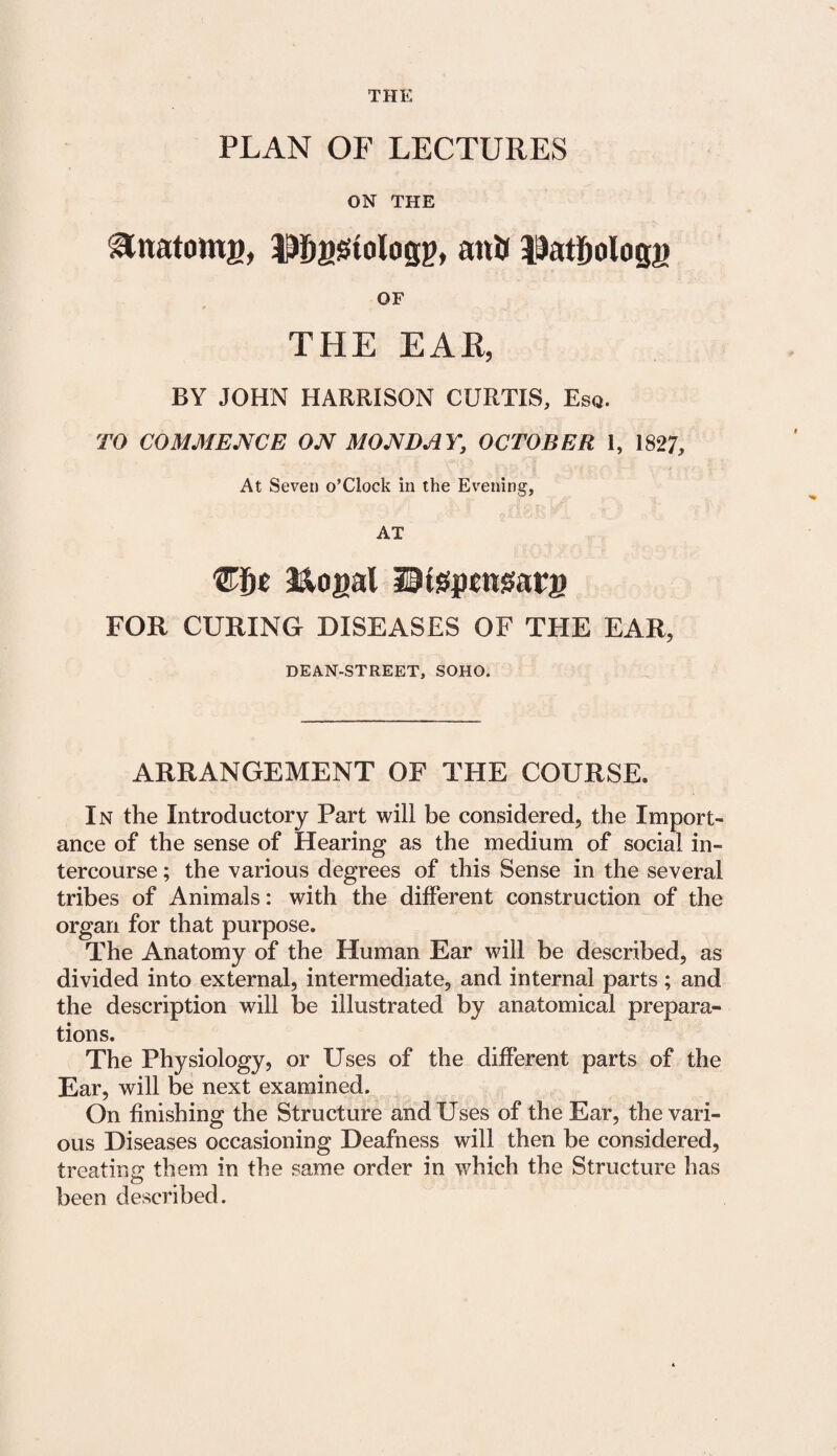 THE PLAN OF LECTURES ON THE ^natomg, Mjystologp, attJj 13atf)ologi> OF THE EAR, BY JOHN HARRISON CURTIS, Esq. TO COMMENCE ON MONDAY, OCTOBER 1, 1827, At Seven o’Clock in the Evening, AT Che &ogal litspettgarg FOR CURING DISEASES OF THE EAR, DEAN-STREET, SOHO. ARRANGEMENT OF THE COURSE. In the Introductory Part will be considered, the Import¬ ance of the sense of Hearing as the medium of social in¬ tercourse ; the various degrees of this Sense in the several tribes of Animals: with the different construction of the organ for that purpose. The Anatomy of the Human Ear will be described, as divided into external, intermediate, and internal parts ; and the description will be illustrated by anatomical prepara¬ tions. The Physiology, or Uses of the different parts of the Ear, will be next examined. On finishing the Structure and Uses of the Ear, the vari¬ ous Diseases occasioning Deafness will then be considered, treating them in the same order in which the Structure has been described.