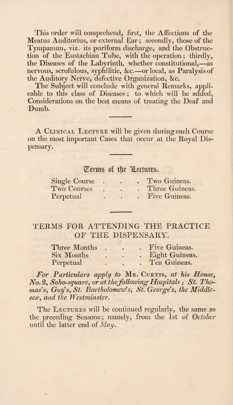 This order will comprehend, first, the Affections of the Meatus Auditorius, or external Ear; secondly, those of the Tympanum, viz. its puriform discharge, and the Obstruc¬ tion of the Eustachian Tube, with the operation; thirdly, the Diseases of the Labyrinth, whether constitutional,—as nervous, scrofulous, syphilitic, &c.—or local, as Paralysis of the Auditory Nerve, defective Organization, &c. The Subject will conclude with general Remarks, appli¬ cable to this class of Diseases; to which will be added, Considerations on the best means of treating the Deaf and Dumb. A Clinical Lecture will be given during each Course on the most important Cases that occur at the Royal Dis¬ pensary. £Ferms of t!)e Uccturrs. Single Course . . .Two Guineas. Two Courses . . . Three Guineas. Perpetual . . . Five Guineas. TERMS FOR ATTENDING THE PRACTICE OF THE DISPENSARY. Three Months . . . Five Guineas. Six Months . . . Eight Guineas. Perpetual . . .Ten Guineas. For Particulars apply to Mr. Curtis, at his House, JVo. 2, Soho-square, or at the following Hospitals • St. Tho¬ mas's, Guy's, St. Bartholomew's, St. George's, the Middle¬ sex, and the Westminster. The Lectures will be continued regularly, the same as the preceding Seasons; namely, from the 1st of October until the latter end of May.