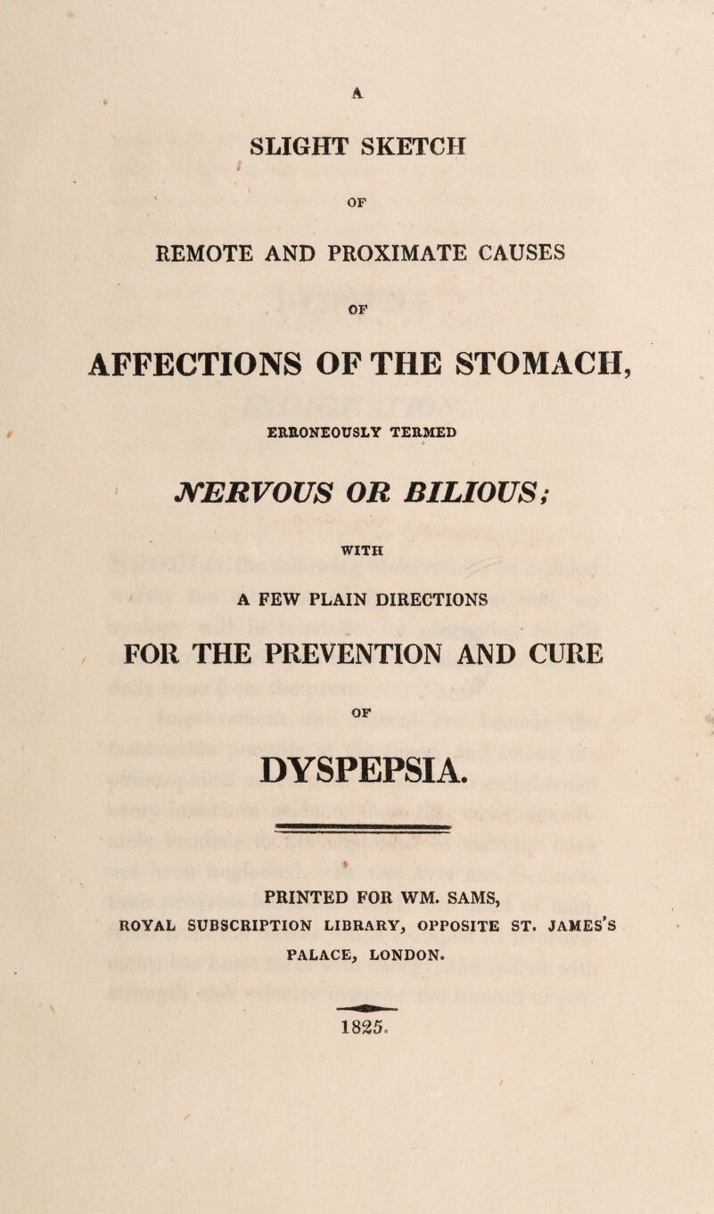 A SLIGHT SKETCH REMOTE AND PROXIMATE CAUSES OF AFFECTIONS OF THE STOMACH, EREONEOUSLY TERMED » JSTERVOUS OR BILIOUS; WITH A FEW PLAIN DIRECTIONS FOR THE PREVENTION AND CURE OF DYSPEPSIA. PRINTED FOR WM. SAMS, ROYAL SUBSCRIPTION LIBRARY, OPPOSITE ST. JAMES’s PALACE, LONDON. 1825.