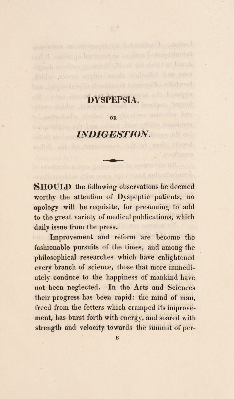 DYSPEPSIA, OR INDIGESTION. Should the following observations be deemed worthy the attention of Dyspeptic patients, no apology will be requisite, for presuming to add to the great variety of medical publications, which daily issue from the press. Improvement and reform are become the fashionable pursuits of the times, and among the philosophical researches which have enlightened every branch of science, those that more immedi¬ ately conduce to the happiness of mankind have not been neglected. In the Arts and Sciences their progress has been rapid: the mind of man, freed from the fetters which cramped its improve¬ ment, has burst forth with energy, and soared with strength and velocity towards the summit of per- B