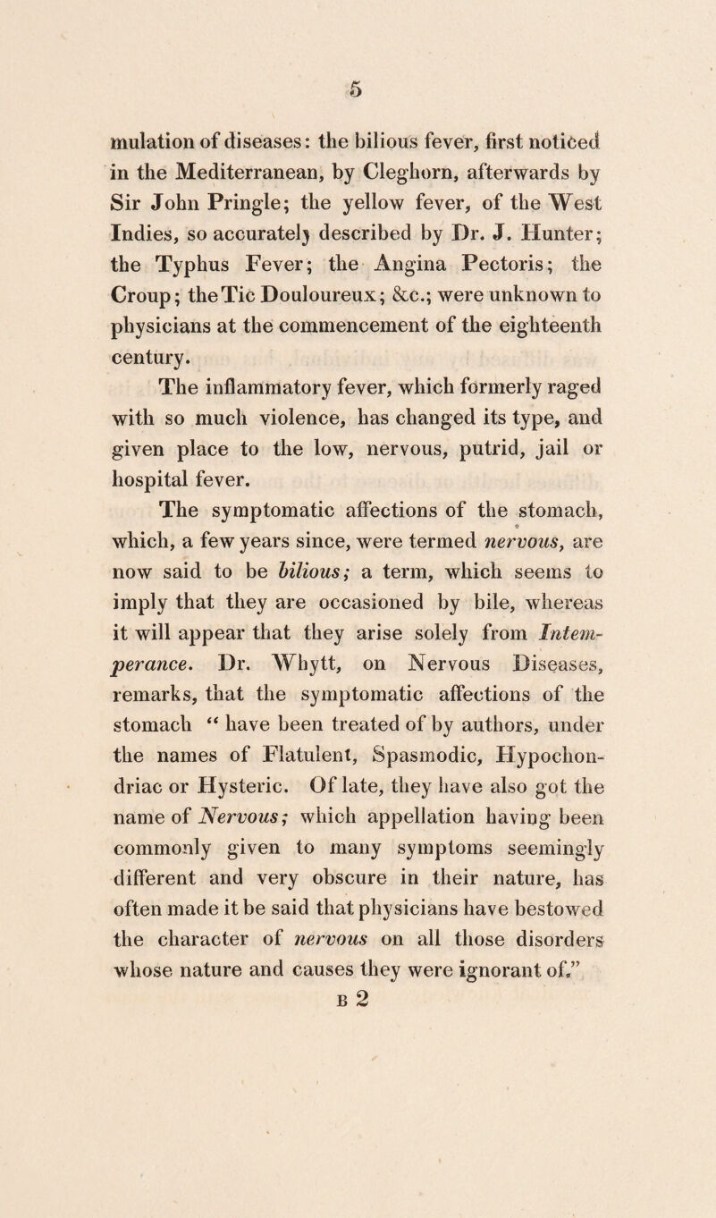 mulation of diseases: the bilious fever, first noticed in the Mediterranean, by Cleghorn, afterwards by Sir John Pringle; the yellow fever, of the West Indies, so accuratel} described by Dr. J. Hunter; the Typhus Fever; the Angina Pectoris; the Croup; the Tic Douloureux; &c.; were unknown to physicians at the commencement of the eighteenth century. The inflammatory fever, which formerly raged with so much violence, has changed its type, and given place to the low, nervous, putrid, jail or hospital fever. The symptomatic affections of the stomach, <» which, a few years since, were termed nervous^ are now said to be hilious; a term, which seems to imply that they are occasioned by bile, whereas it will appear that they arise solely from Intem¬ perance. Dr. Whytt, on Nervous Diseases, remarks, that the symptomatic affections of the stomach ‘‘ have been treated of by authors, under the names of Flatulent, Spasmodic, tlypochon- driac or Hysteric. Of late, they have also got the name of Nervous; which appellation having been commonly given to many symptoms seemingly different and very obscure in their nature, has often made it be said that physicians have bestowed the character of nervous on all those disorders whose nature and causes they were ignorant off” B 2