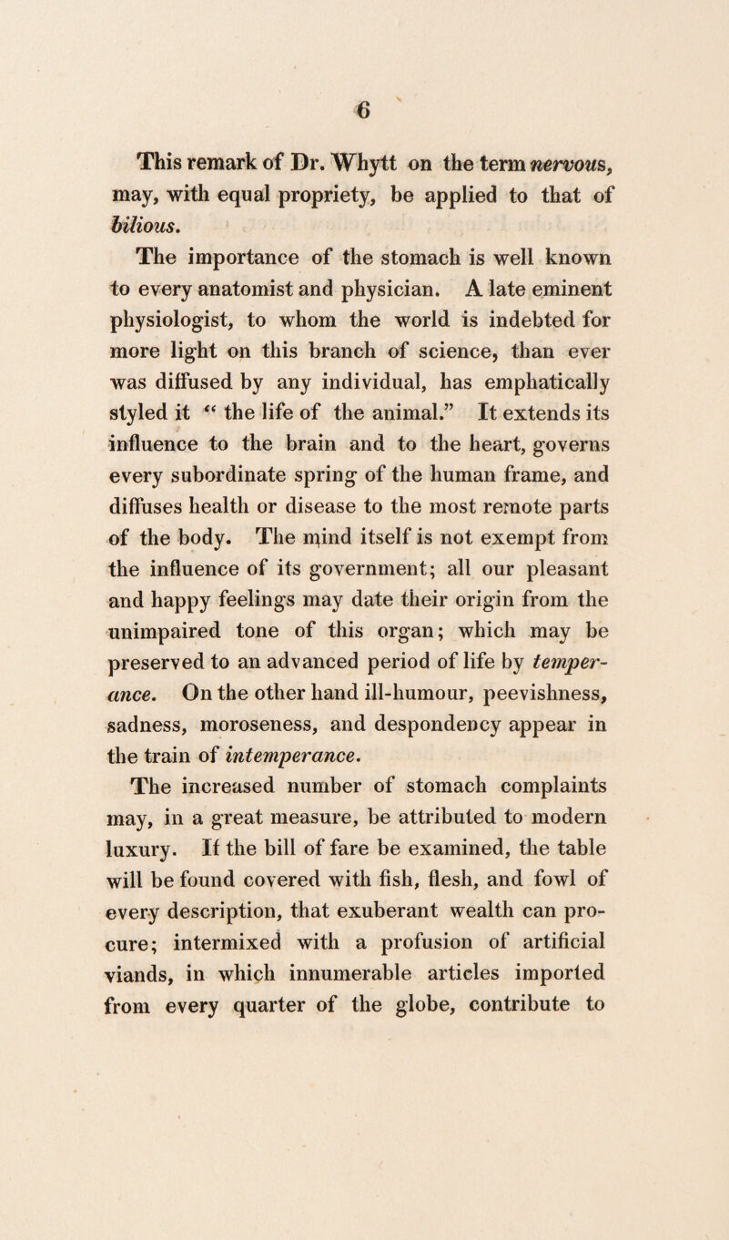 This remark of Dr. Whytt on the term nervous, may, with equal propriety, be applied to that of bilious. The importance of the stomach is well known to every anatomist and physician. A late eminent physiologist, to whom the world is indebted for more light on this branch of science, than ever was diffused by any individual, has emphatically styled it ‘‘ the life of the animal.” It extends its influence to the brain and to the heart, governs every subordinate spring of the human frame, and diffuses health or disease to the most remote parts of the body. The npnd itself is not exempt from the influence of its government; all our pleasant and happy feelings may date their origin from the unimpaired tone of this organ; which may be preserved to an advanced period of life by temper¬ ance. On the other hand ill-humour, peevishness, sadness, moroseness, and despondency appear in the train of intemperance. The increased number of stomach complaints may, in a great measure, be attributed to modern luxury. If the bill of fare be examined, the table will be found covered with fish, flesh, and fowl of every description, that exuberant wealth can pro¬ cure; intermixed with a profusion of artificial viands, in whiph innumerable articles imported from every quarter of the globe, contribute to