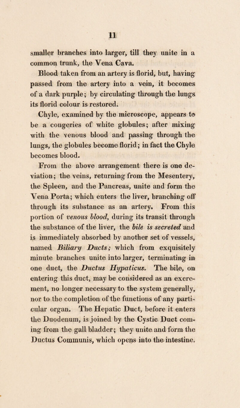 smaller branches into larger, till they unite in a common trunk, the Vena Cava. Blood taken from an artery is florid, but, having passed from the artery into a vein, it becomes of a dark purple; by circulating through the lungs its florid colour is restored. Chyle, examined by the microscope, appears to be a congeries of white globules; after mixing with the venous blood and passing through the lungs, the globules become florid; in fact the Chyle becomes blood. From the above arrangement there is one de¬ viation; the veins, returning from the Mesentery, the Spleen, and the Pancreas, unite and form the Vena Porta; which enters the liver, branching off through its substance as an artery* From this portion of venous hlood, during its transit through the substance of the liver, the hile is secreted and is immediately absorbed by another set of vessels, named Biliary Ducts; which from exquisitely minute branches unite into larger, terminating in one duct, the Ductus Hypaticus. The bile, on entering this duct, may be considered as an excre¬ ment, no longer necessary to the system generally, nor to the completion of the functions of any parti¬ cular organ. The Hepatic Duct, before it enters the Duodenum, is joined by the Cystic Duct com¬ ing from the gall bladder; they unite and form the Ductus Communis, which opens into the intestine. 9