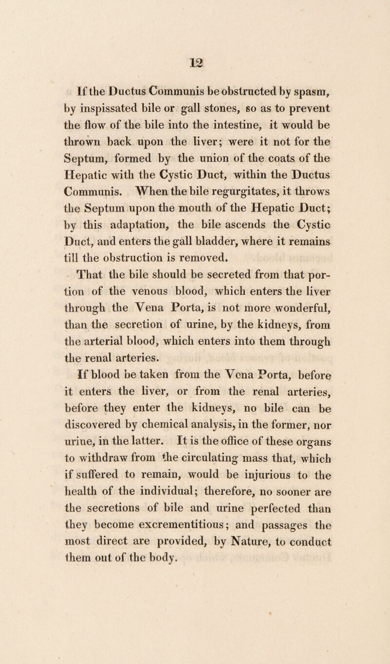 If the Ductus Communis be obstructed by spasm, by inspissated bile or gall stones, so as to prevent the flow of the bile into the intestine, it would be thrown back upon the liver; were it not for the Septum, formed by the union of the coats of the Hepatic with the Cystic Duct, within the Ductus Communis. When the bile regurgitates, it throws the Septum upon the mouth of the Hepatic Duct; by this adaptation, the bile ascends the Cystic Duct, and enters the gall bladder, where it remains till the obstruction is removed. That the bile should be secreted from that por¬ tion of the venous blood, which enters the liver through the Vena Porta, is not more wonderful, than the secretion of urine, by the kidneys, from the arterial blood, which enters into them through the renal arteries. If blood betaken from the Vena Porta, before it enters the liver, or from the renal arteries, before they enter the kidneys, no bile can be discovered by chemical analysis, in the former, nor urine, in the latter. It is the office of these organs to withdraw from the circulating mass that, which if suffered to remain, would be injurious to the health of the individual; therefore, no sooner are the secretions of bile and urine perfected than they become excrementitious; and passages the most direct are provided, by Nature, to conduct them out of the body.