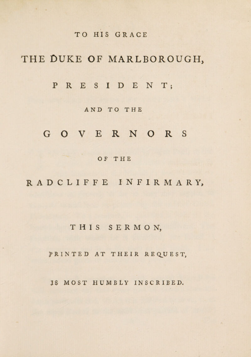 TO HIS GRACE THE DUKE OF MARLBOROUGH PRESIDENT; AND TO THE GOVERNORS OF THE RADCLIFFE INFIRMARY THIS SERMON, PRINTED AT THEIR REQUEST, IS MOST HUMBLY INSCRIBED.