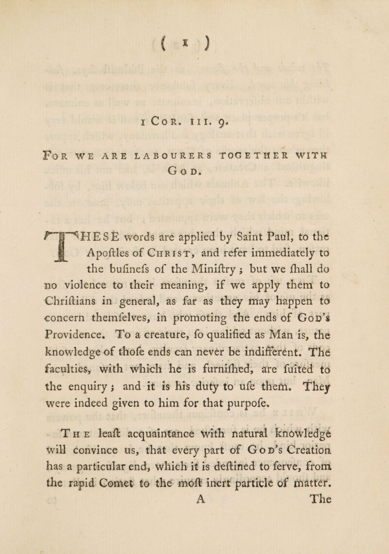 i Cor. iii. 9. For we are labourers together with G O D« ^HESE words are applied by Saint Paul, to the Apoftles of Christ, and refer immediately to the bufinefs of the Miniftry; but vve fliall do no violence to their meaning, if we apply them to Chriftians in general, as far as they may happen to concern themfelves, in promoting the ends of God's Providence. To a creature, fo qualified as Man is, the knowledge of thofe ends can never be indifferent. The faculties, with which he is ftirnifhed, are fuited to the enquiry ; and it is his duty to ufe them. They were indeed given to him for that purpofe. t • «• f, 7 * ' X 4 The leaft acquaintance with natural knowledge will convince us, that every part of God’s Creation has a particular end, which it is deftined to ferve, from the rapid Comet to the moft inert particle of matter. A The