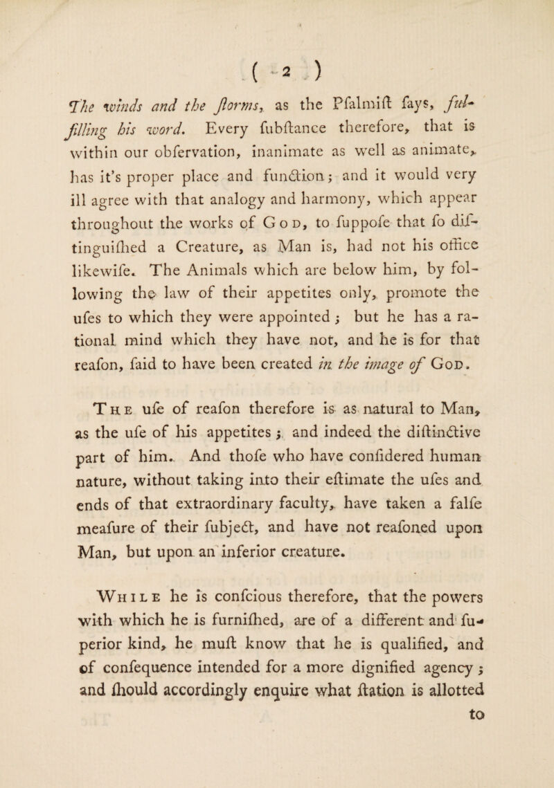 . ( -2 ) *I'he unnds and the forms* as the Pfalmifl fays, ful¬ filling his word. Every fubftance therefore, that is within our obfervation, inanimate as well as animate, has it’s proper place and fundion; and it would very ill agree with that analogy and harmony, which appear throughout the works of God, to fuppofe that fo dif- tinguiffied a Creature, as Man is, had not his office likewife. The Animals which are below him, by fol¬ lowing the law of their appetites only, promote the ufes to which they were appointed ; but he has a ra¬ tional mind which they have not, and he is for that reafon, faid to have been created in. the image of God, The ufe of reafon therefore is as natural to Man, as the ufe of his appetites; and indeed the diftindive part of him.. And thofe who have confidered human nature, without taking into their eftimate the ufes and ends of that extraordinary faculty, have taken a falfe meafure of their fubjed, and have not reafoned upon Man, but upon an inferior creature. While he is confcious therefore, that the powers with which he is furnifhed, are of a different and fu- perior kind, he muff know that he is qualified, and of confequence intended for a more dignified agency ; and fhould accordingly enquire what ftation is allotted to