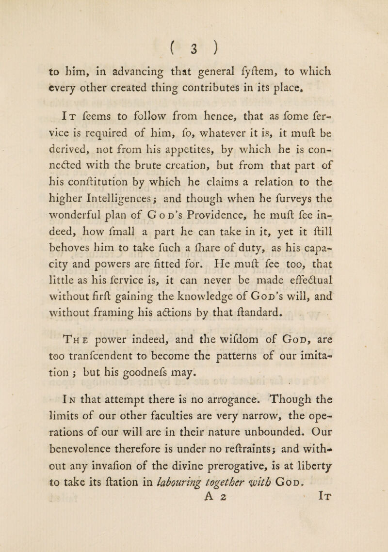 to him, in advancing that general fyftem, to which every other created thing contributes in its place. It feems to follow from hence, that as fome fer- vice is required of him, fo, whatever it is, it muft be derived, not from his appetites, by which he is con¬ nected with the brute creation, but from that part of his conftitution by which he claims a relation to the higher Intelligences; and though when he furveys the wonderful plan of God’s Providence, he muft fee in¬ deed, how fmall a part he can take in it, yet it ftili behoves him to take fuch a fhare of duty, as his capa¬ city and powers are fitted for. fie muft fee too, that little as his fervice is, it can never be made effectual without firft gaining the knowledge of God’s will, and without framing his aCiions by that ftandard. The power indeed, and the wifdom of God, are too tranfeendent to become the patterns of our imita¬ tion ; but his goodnefs may. I n that attempt there is no arrogance. Though the limits of our other faculties are very narrow, the ope¬ rations of our will are in their nature unbounded. Our benevolence therefore is under no reftraints; and with¬ out any invafion of the divine prerogative, is at liberty to take its ftation in labouring together with God. A z It