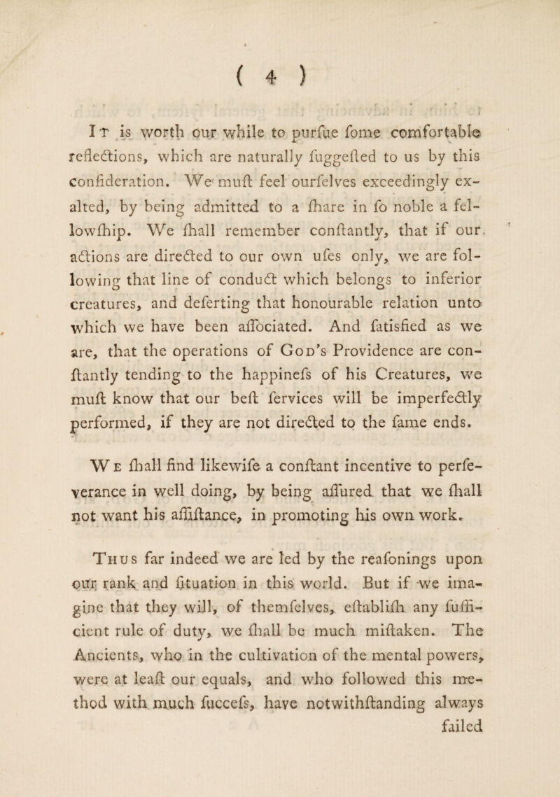 It is worth our while to purfue fome comfortable reflections, which are naturally fuggefted to us by this confideration. We muft feel ourfelves exceedingly ex¬ alted, by being admitted to a fhare in fo noble a fel¬ low fh ip. We fhall remember condantly, that if our, addons are direded to our own ufes only, we are fol- * lowing that line of condud which belongs to inferior creatures, and deferring that honourable relation unto which we have been aflociated. And fatisfied as we are, that the operations of God’s Providence are con- dantly tending to the happinefs of his Creatures, we mull know that our bed fervices will be imperfedly performed, if they are not direded to the fame ends. W e lhall find likewife a conllant incentive to perfe- verance in well doing, by being allured that we lhall not want his affidance, in promoting his own work. Thus far indeed we are led by the reafonings upon oitr rank and fituation in this wrorld. But if we ima¬ gine that they wall, of themfelves, edablilh any fufii- cient rule of duty, we lhall be much miltaken. The Ancients, who in the cultivation of the mental powers, were at lead our equals, and who followed this me¬ thod with much fuccefs, have notwithdanding always failed