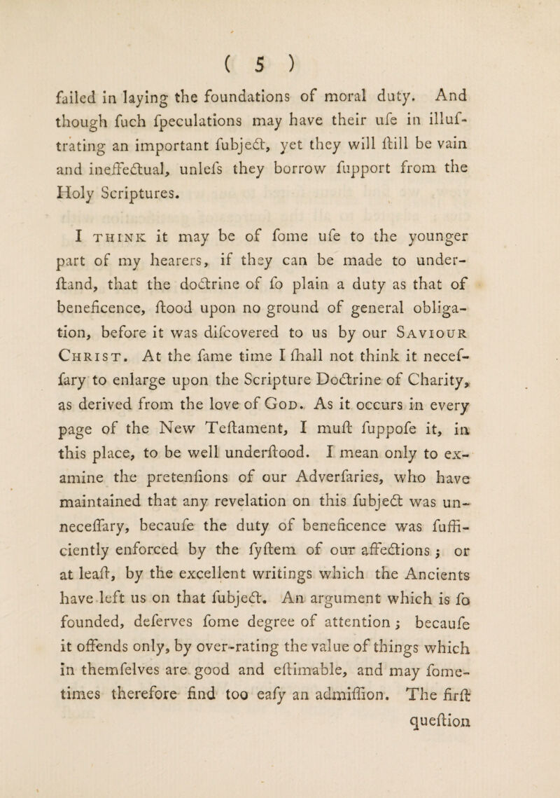 failed in laying the foundations of moral duty. And though fuch fpeculations may have their ufe in illuf- trating an important fubjed, yet they will Hill be vain and ineffedual, unlefs they borrow fupport from the Holy Scriptures. I think it may be of fome ufe to the younger part of my hearers, if they can be made to under- fland, that the dodrine of fo plain a duty as that of beneficence, flood upon no ground of general obliga¬ tion, before it was difcovered to us by our Saviour Christ, At the fame time I fhall not think it necef- fary to enlarge upon the Scripture Dodrine of Charity, as derived from the love of God. As it occurs in every page of the New Teftament, I muft fuppofe it, in this place, to be well underflood. I mean only to ex¬ amine the pretenfions of our Adverfaries, who have maintained that any revelation on this fubjed was un~ neceffary, becaufe the duty of beneficence was fuffi- ciently enforced by the fyftem of our affedions or at lead, by the excellent writings which the Ancients have left us on that fubjed. An argument which is fo founded, deferves fome degree of attention; becaufe it offends only, by over-rating the value of things which in themfelves are good and eftimable, and may fome- times therefore find too eafy an admiffion. The firfl queflion