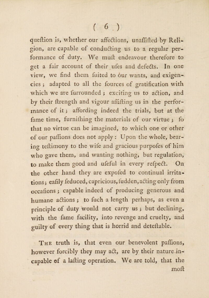 queftion Is, whether our affections, unafiided by Reli¬ gion, are capable of conducing us to a regular per¬ formance of duty. We mud endeavour therefore to get a fair account of their ufes and defedts. In one view, we find them fuited to our wants, and exigen¬ cies ; adapted to all the fources of gratification with which we ate furrounded ; exciting us to adlion, and by their ftrength and vigour affiding us in the perfor¬ mance of it; affording indeed the trials, but at the fame time, furnifliing the materials of our virtue ; fo that no virtue can be imagined, to which one or other of our paffions does not apply : Upon the whole, bear¬ ing tedimony to the wife and gracious purpofes of him who gave them, and wanting nothing, but regulation, to make them good and ufeful in every refpeCt. On the other hand they are expofed to continual irrita¬ tions; eafily feduced, capricious, fudden,adting only from occafions; capable indeed of producing generous and humane adtions ; to fuch a length perhaps, as even a principle of duty wrould not carry us ; but declining, with the fame facility, into revenge and cruelty, and guilty of every thing that is horrid and deteflable. The truth is, that even our benevolent paffions, however forcibly they may adl, are by their nature.in¬ capable ©f a lading operation. We are told, that the mod: