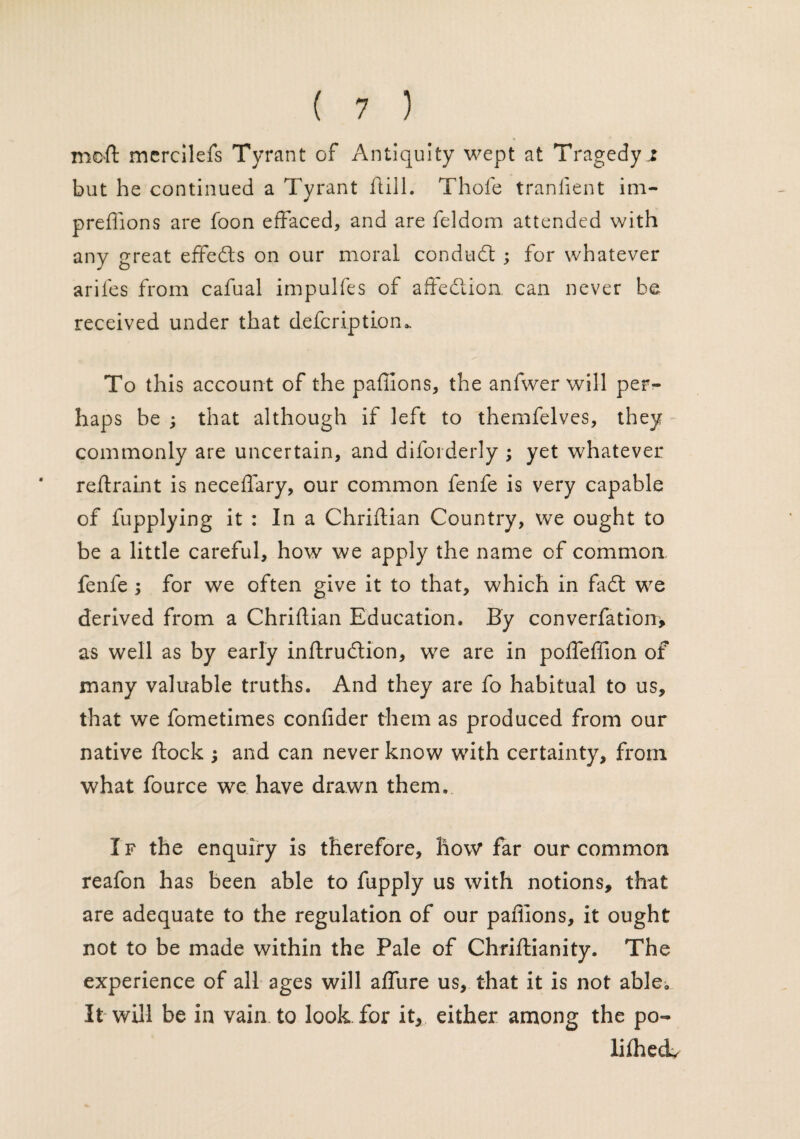 mod mercilefs Tyrant of Antiquity wept at Tragedyj but he continued a Tyrant flill. Thole tranfient im- preflions are foon effaced, and are feldom attended with any great effects on our moral conduct ; for whatever arifes from cafual impulfes of affedlion can never be received under that defcriptiom To this account of the paflions, the anfwer will per¬ haps be ; that although if left to themfelves, they commonly are uncertain, and diforderly ; yet whatever reftraint is neceflary, our common fenfe is very capable of fupplying it : In a Christian Country, we ought to be a little careful, how we apply the name of common fenfe 5 for we often give it to that, which in fadt we derived from a ChrifUan Education. By converfation* as well as by early inftrudtion, we are in polfeffion of many valuable truths. And they are fo habitual to us, that we fometimes confider them as produced from our native flock ; and can never know with certainty, from what fource we have drawn them. If the enquiry is therefore, how* far our common reafon has been able to fupply us with notions, that are adequate to the regulation of our paflions, it ought not to be made within the Pale of Chriftianity. The experience of all ages will aflfure us, that it is not able. It will be in vain to look for it, either among the po¬ liced.