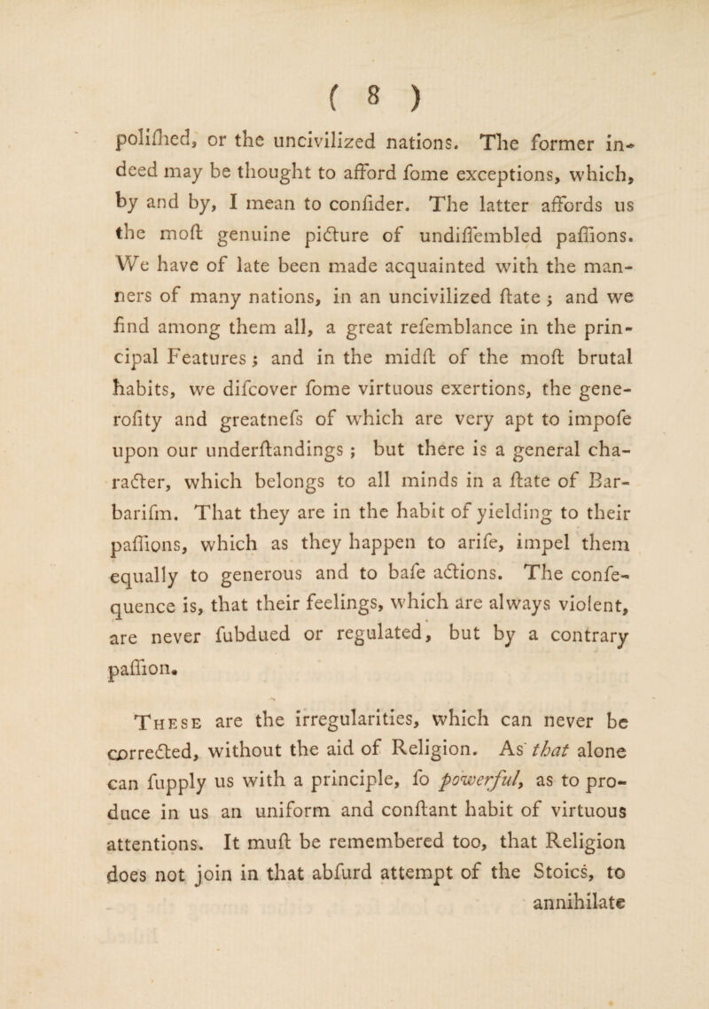 polifhed, or the uncivilized nations* The former in- deed may be thought to afford fome exceptions, which, by and by, I mean to confider. The latter affords us the mod genuine picture of undiffembled paffions. We have of late been made acquainted with the man¬ ners of many nations, in an uncivilized fiate ; and we find among them all, a great refemblance in the prin¬ cipal Features; and in the midft of the mod brutal habits, we difeover fome virtuous exertions, the gene- rofity and greatnefs of which are very apt to impofe upon our underftandings ; but there is a general cha¬ racter, which belongs to all minds in a ftate of Bar- barifm. That they are in the habit of yielding to their paffions, which as they happen to arife, impel them equally to generous and to bafe adtions. The confe- quence is, that their feelings, which are always violent, are never fubdued or regulated, but by a contrary paffion. These are the irregularities, which can never be cprredted, without the aid of Religion. As that alone can fupply ns with a principle, lo powerful, as to pro¬ duce in us an uniform and conftant habit of virtuous attentions. It mud be remembered too, that Religion does not join in that abfurd attempt of the Stoics, to annihilate