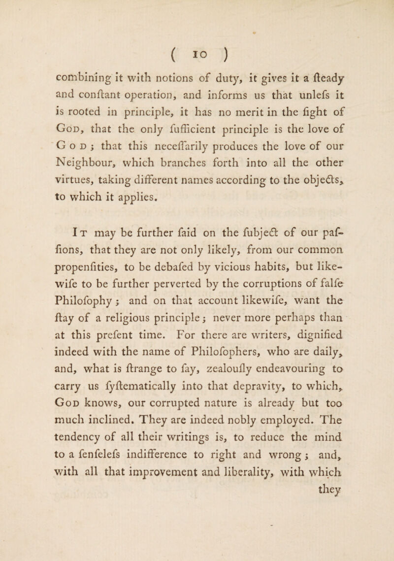 combining it with notions of duty, it gives it a fteady and conflant operation, and informs us that unlefs it is rooted in principle, it has no merit in the fight of God, that the only fufficient principle is the love of G o d ; that this neceffarily produces the love of our Neighbour, which branches forth into all the other virtues, taking different names according to the objects* to which it applies. It may be further faid on the fubjedt of our paf- fions, that they are not only likely, from our common propenfities, to be debafed by vicious habits, but like- wife to be further perverted by the corruptions of falfe Philofophy ; and on that account likewife, want the ftay of a religious principle; never more perhaps than at this prefent time. For there are writers, dignified indeed with the name of Philofophers, who are daily* and, what is ftrange to fay, zeaioufiy endeavouring to carry us fyflematically into that depravity, to which* God knows, our corrupted nature is already but too much inclined. They are indeed nobly employed. The tendency of all their writings is, to reduce the mind to a fenfelefs indifference to right and wrong; and, with all that improvement and liberality, with which they