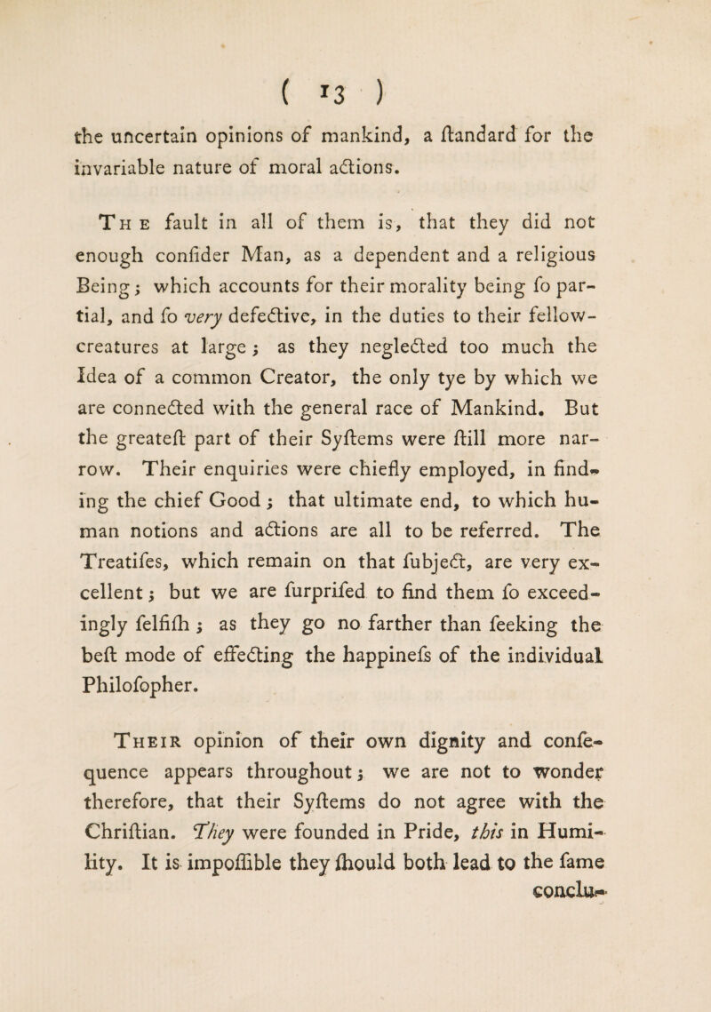 the uncertain opinions of mankind, a ftandard for the invariable nature of moral adtions. The fault in all of them is, that they did not enough confider Man, as a dependent and a religious Being; which accounts for their morality being fo par¬ tial, and fo very defective, in the duties to their fellow- creatures at large ; as they negledted too much the Idea of a common Creator, the only tye by which we are connedted with the general race of Mankind. But the greateft part of their Syftems were ftill more nar¬ row. Their enquiries were chiefly employed, in find* ing the chief Good ; that ultimate end, to which hu¬ man notions and adtions are all to be referred. The Treatifes, which remain on that fubjedt, are very ex¬ cellent ; but we are furprifed to find them fo exceed* ingly felfifh ; as they go no farther than feeking the beft mode of efFedting the happinefs of the individual Philofopher. Their opinion of their own dignity and confe- quence appears throughout; we are not to wonder therefore, that their Syftems do not agree with the Chriftian. T’fiey were founded in Pride, this in Humi¬ lity. It is impoflible they ftiould both lead to the fame eoncIiH