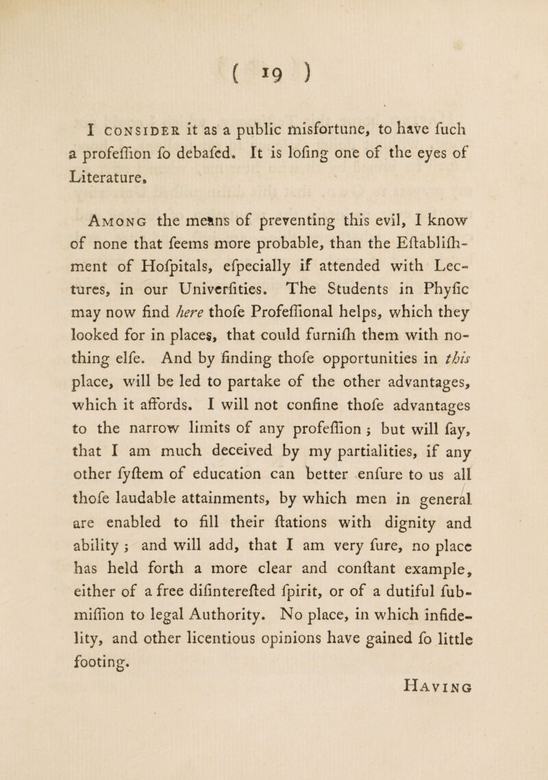 I consider It as a public misfortune, to have fuch a profeffion fo debafed. It is lofing one of the eyes of Literature* Among the means of preventing this evil, I know of none that feems more probable, than the Eftabliffi- ment of Hofpitals, efpecially if attended with Lec¬ tures, in our Univcrfities. The Students in Phyfic may now find here thofe Profeffional helps, which they looked for in places, that could furnifh them with no¬ thing elfe. And by finding thofe opportunities in this place, will be led to partake of the other advantages, which it affords* I will not confine thofe advantages to the narrow limits of any profeffion ; but will fay, that I am much deceived by my partialities, if any other fyftem of education can better enfure to us all thofe laudable attainments, by which men in general are enabled to fill their ftations with dignity and ability ; and will add, that I am very fure, no place has held forth a more clear and conftant example, either of a free difinterefted fpirit, or of a dutiful fub» million to legal Authority. No place, in which infide¬ lity, and other licentious opinions have gained fo little footing. Having