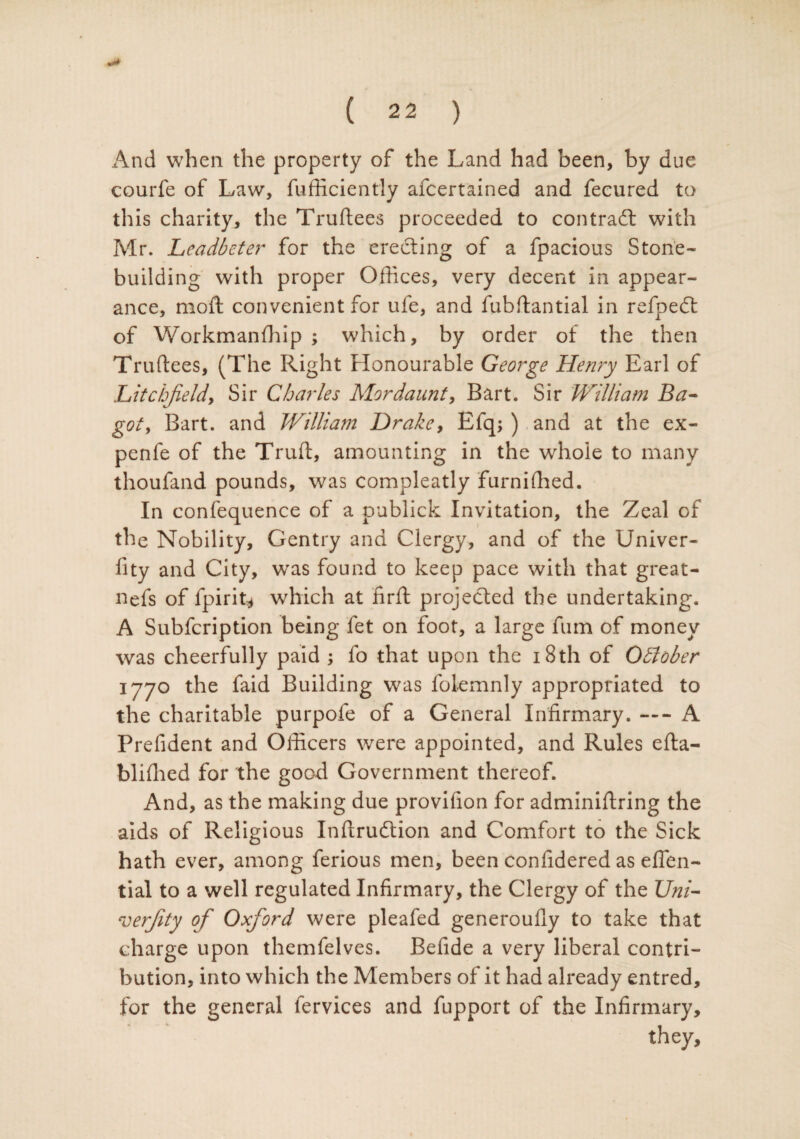 And when the property of the Land had been, by due courfe of Law, fufficiently afcertained and fecured to this charity, the Truftees proceeded to contract with Mr. Leadbeter for the erecting of a fpacious Stone¬ building with proper Offices, very decent in appear¬ ance, moft convenient for ufe, and fubftantial in refpedt of Workmanfhip ; which, by order of the then Truftees, (The Right Honourable George Henry Earl of Litchfield, Sir Charles Mordaunt, Bart. Sir William Ba- got, Bart, and William Drake, Efq; ) and at the ex- penfe of the Truft, amounting in the whole to many thoufand pounds, was compleatly furniffied. In confequence of a publick Invitation, the Zeal of the Nobility, Gentry and Clergy, and of the Univer- fity and City, was found to keep pace with that great- nefs of fpirit* which at firft projected the undertaking. A Subfcription being fet on foot, a large fum of money was cheerfully paid ; fo that upon the 18 th of Odlober 1770 the faid Building was folemnly appropriated to the charitable purpofe of a General Infirmary. — A Prefident and Officers were appointed, and Rules efta- bliffied for the good Government thereof. And, as the making due provifion for adminiftring the aids of Religious Inftrudtion and Comfort to the Sick hath ever, among ferious men, been confidered as effen- tial to a well regulated Infirmary, the Clergy of the Uni- roerfity of Oxford were pleafed generoufly to take that charge upon themfelves. Befide a very liberal contri¬ bution, into which the Members of it had already entred, for the general fervices and fupport of the Infirmary, they.