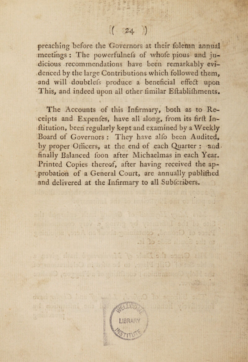 ts ( 24 ) preaching before the Governors at their folemn annual meetings : The powerfulnefs of whofe pious and ju¬ dicious recommendations have been remarkably evi¬ denced by the large Contributions which followed them, and will doubtlefs produce a beneficial effed: upon This, and indeed upon all other fimilar Eftablifhments. The Accounts of this Infirmary, both as to Re¬ ceipts and Expenfes, have all along, from its firfi: In- ftitution, been regularly kept and examined by a Weekly Board of Governors : They have alfo been Audited, by proper Officers, at the end of each Quarter : and- finally Balanced foon after Michaelmas in each Year. Printed Copies thereof, after having received the ap¬ probation of a General Court, are annually publifhed and delivered at the Infirmary to all Subfcribers.
