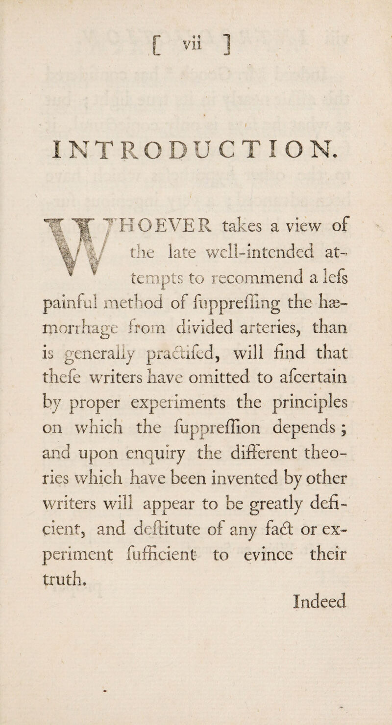 « I INTRODUCTION. \ **g$sr Wi v; ■ *- j-'x-t ft J- 7’HO EVER takes a view of the late well-intended at¬ tempts to recommend a lefs painful method of fuppreffing the hae¬ morrhage from divided arteries, than is generally prattifed, will find that thefe writers have omitted to afcertain by proper expeiiments the principles on which the fuppreffion depends; and upon enquiry the different theo¬ ries which have been invented by other writers will appear to be greatly defi¬ cient, and deftitute of any fadt or ex¬ periment fufficient to evince their truth. Indeed