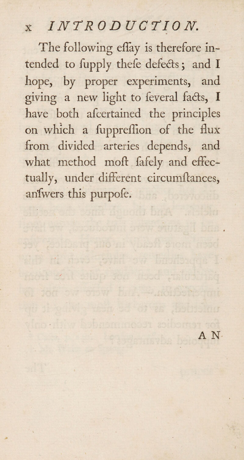 The following effay is therefore in¬ tended to fupply thefe defeats; and I hope, by proper experiments, and giving a new light to feveral fa<ffs, I have both afcertained the principles on which a fuppreffion of the flux from divided arteries depends, and what method moll fafely and effec¬ tually, under different circumffances, an'fwers this purpofe.