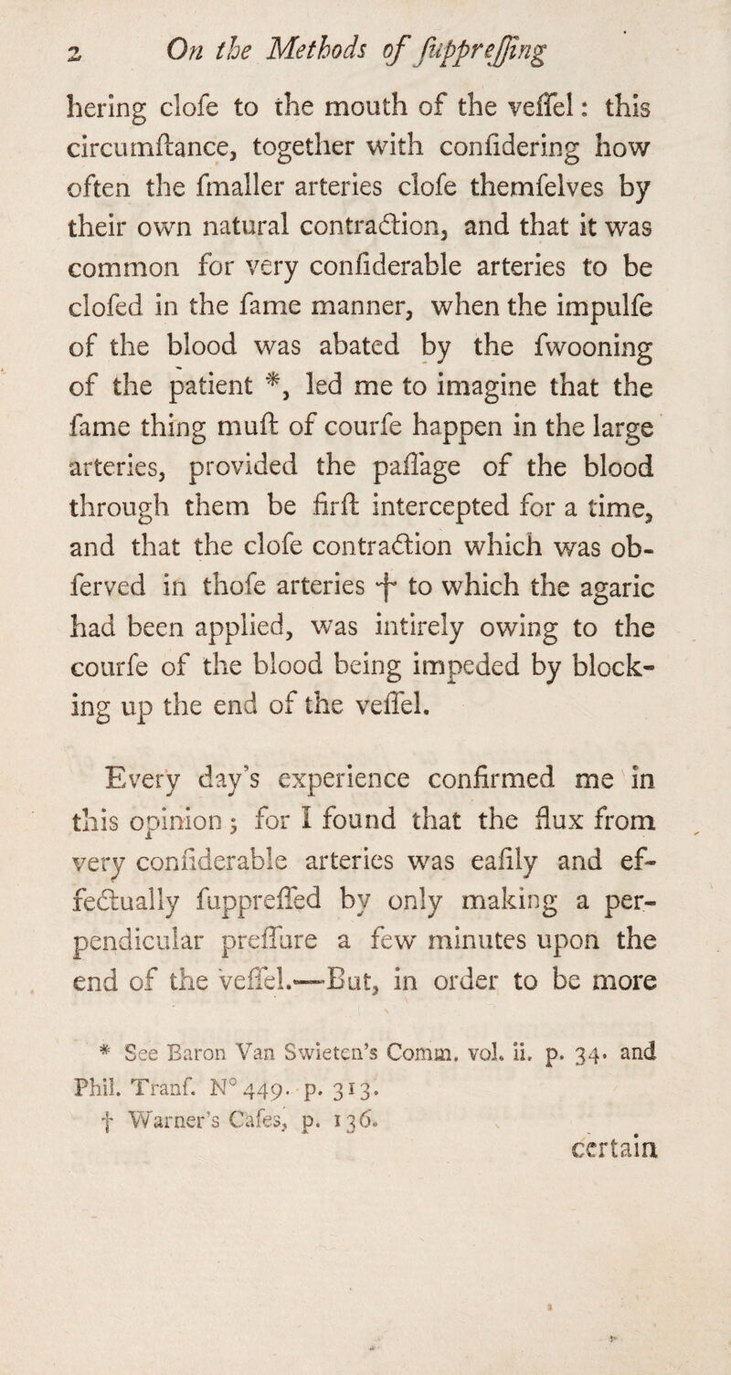 hering clofe to the mouth of the veffel: this circumftance, together with conlidering how often the fmaller arteries clofe themfelves by their own natural contraction, and that it was common for very confiderable arteries to be clofed in the fame manner, when the impulfe of the blood was abated by the fwooning of the patient led me to imagine that the fame thing muft of courfe happen in the large arteries, provided the paffage of the blood through them be firft intercepted for a time, and that the clofe contraction which was ob- ferved in thofe arteries •f* to which the agaric had been applied, was intirely owing to the courfe of the blood being impeded by block¬ ing up the end of the veffel. Every day’s experience confirmed me in this opinion; for I found that the flux from very confiderable arteries was eafily and ef¬ fectually fupprefied by only making a per¬ pendicular preffure a few minutes upon the end of the veffel.—But, in order to be more # See Baron Van Swietea’s Comm, voL ii. p. 34. and Phil. Tranf. N044p. p.313. f Warner’s Cafes, p. 136* certain