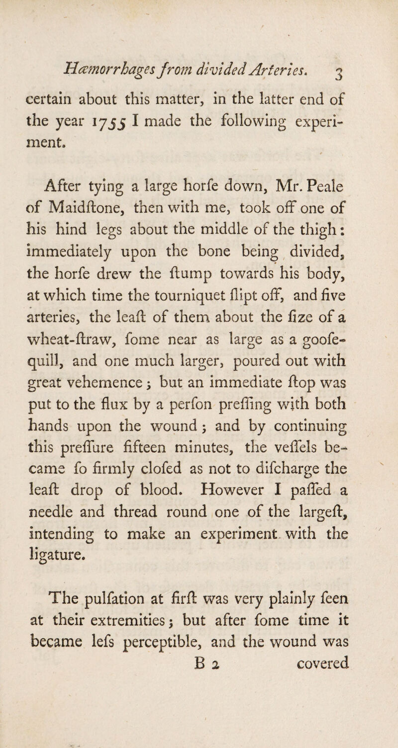certain about this matter, in the latter end of the year 1755 I made the following experi¬ ment. After tying a large horfe down, Mr. Peale of Maiddone, then with me, took off one of his hind legs about the middle of the thigh: immediately upon the bone being divided, ► the horfe drew the flump towards his body, at which time the tourniquet fiipt off, and five arteries, the leaf!; of them about the fize of a wheat-draw, fome near as large as a goofe- quill, and one much larger, poured out with great vehemence; but an immediate flop was put to the flux by a perfon prefling with both hands upon the wound; and by continuing this preffure fifteen minutes, the veffels be¬ came fo firmly clofed as not to difcharge the lead drop of blood. However I paffed a needle and thread round one of the larged, intending to make an experiment with the ligature. The pulfation at fird was very plainly feen at their extremities \ but after fome time it became lefs perceptible, and the wound was B 2 covered