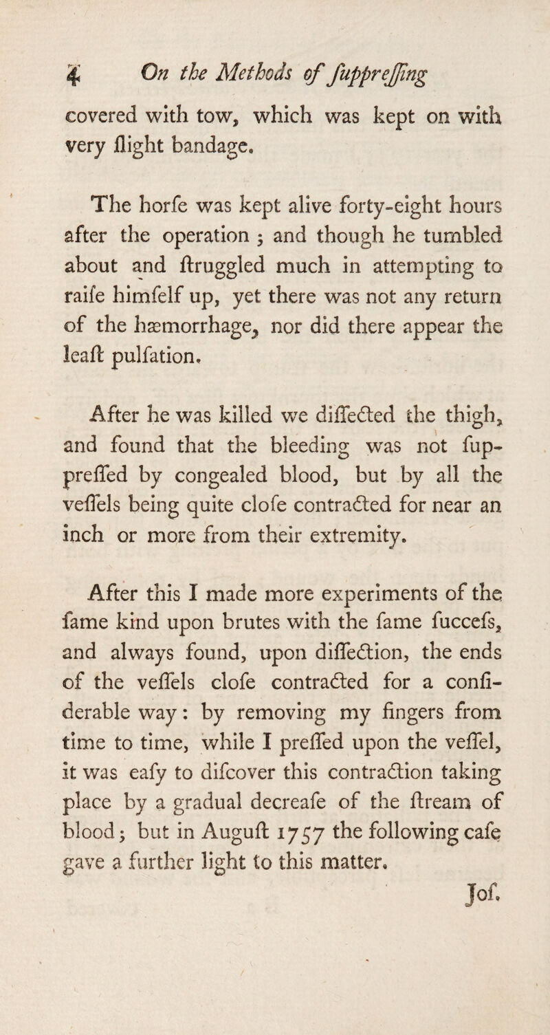 f*--* covered with tow, which was kept on with very flight bandage. The horfe was kept alive forty-eight hours after the operation ; and though he tumbled about and ftruggled much in attempting to raife himfelf up, yet there was not any return of the haemorrhage^ nor did there appear the leaft pulfation. After he was killed we differed the thigh, and found that the bleeding was not fup- prefled by congealed blood, but by all the veflels being quite clofe contracted for near an inch or more from their extremity. After this I made more experiments of the fame kind upon brutes with the fame fuccefs, and always found, upon difleCtion, the ends of the veflels clofe contracted for a confi- derable way: by removing my fingers from time to time, while I prefled upon the veffel, it was eafy to difcover this contraction taking place by a gradual decreafe of the ftream of blood; but in Augufl: 1757 the following cafe gave a further light to this matter, Jof. I