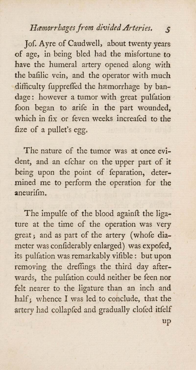 Jof. Ayre of Caudwell, about twenty years of age, in being bled had the misfortune to have the humeral artery opened along with the balilic vein, and the operator with much difficulty fupprelfed the haemorrhage by ban¬ dage : however a tumor with great pulfation foon began to arife in the part wounded, which in fix or feven weeks increafed to the fize of a pullet’s egg. The nature of the tumor was at once evi¬ dent, and an efchar on the upper part of it being upon the point of feparation, deter¬ mined me to perform the operation for the aneurifm* The impulfe of the blood againfl the liga¬ ture at the time of the operation was very great; and as part of the artery (whofe dia¬ meter was confiderably enlarged) was expofed, its pulfation was remarkably vifible: but upon removing the dreffings the third day after¬ wards, the pulfation could neither be feen nor felt nearer to the ligature than an inch and half; whence I was led to conclude, that the artery had collapfed and gradually clofed itfelf up