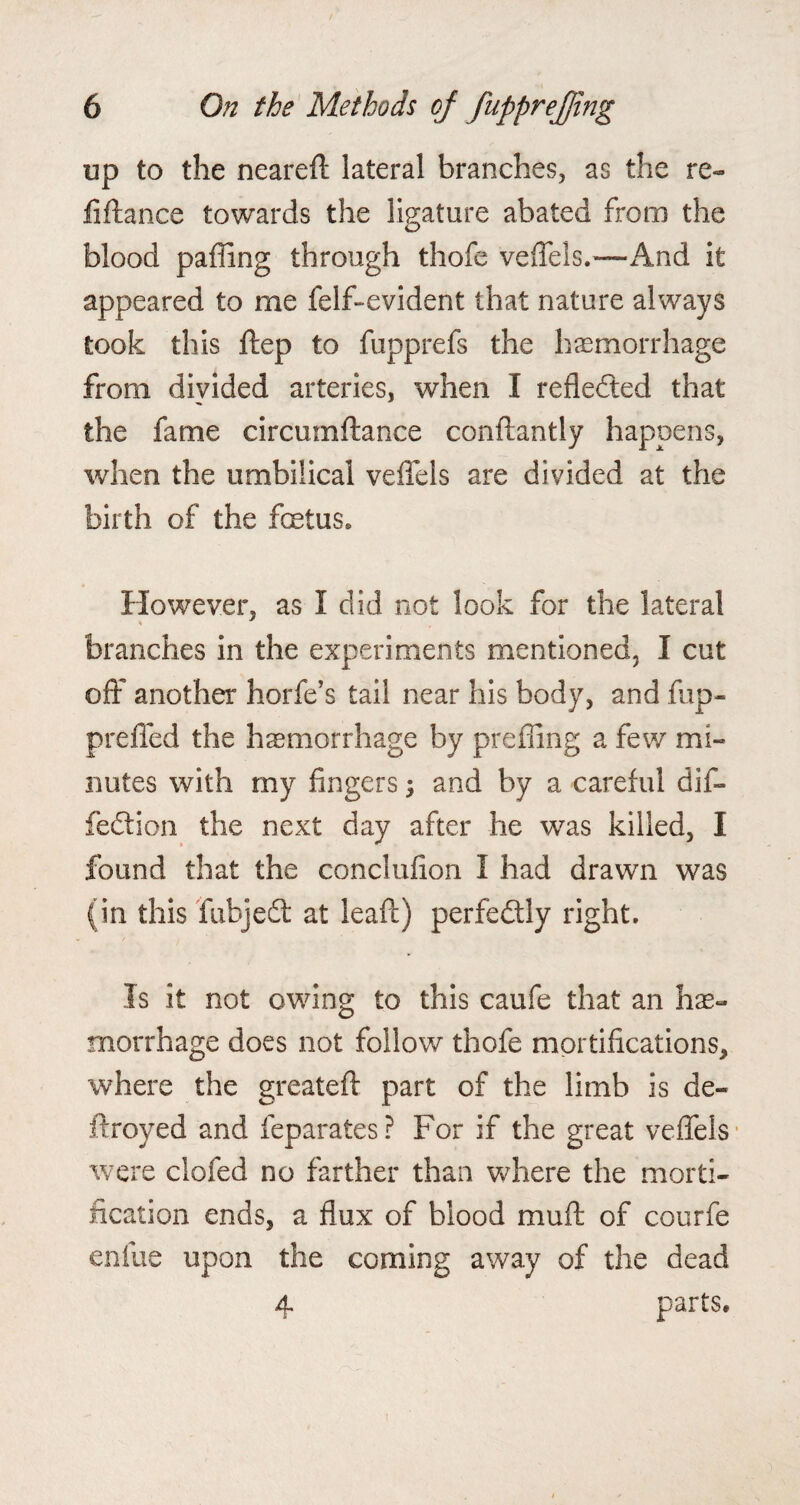 up to the neareft lateral branches, as the re- fiftance towards the ligature abated from the blood paffing through thofe veffels.—And it appeared to me felf-evident that nature always took this ftep to fupprefs the haemorrhage from divided arteries, when I reflected that the fame circumftance conftantly happens, when the umbilical veffels are divided at the birth of the foetus. However, as I did not look for the lateral branches in the experiments mentioned, I cut off another horfe’s tail near his body, and fup- preffed the haemorrhage by preffing a few mi¬ nutes with my fingers ; and by a careful dif- fedlion the next day after he was killed, I found that the conclufion I had drawn was (in this fubjedl at leaf!) perfedtly right. Is it not owing to this caufe that an he¬ morrhage does not follow thofe mortifications, where the greatefl part of the limb is de- itroyed and feparates? For if the great veffels were clofed no farther than where the morti¬ fication ends, a flux of blood muff of courfe entiie upon the coming away of the dead 4 parts.