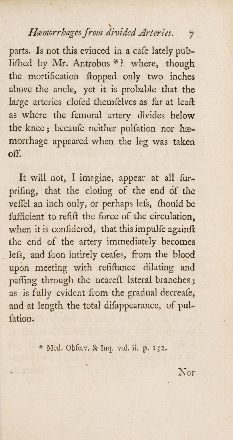 parts. Is not this evinced in a cafe lately pub¬ lished by Mr. Antrobus * ? where, though the mortification flopped only two inches above the ancle, yet it is probable that the large arteries clofed themfelves as far at lealt as where the femoral artery divides below the knee $ becaufe neither pulfation nor hae¬ morrhage appeared when the leg was taken off. It will not, I imagine, appear at all fur- prifing, that the doling of the end of the veffel an inch only, or perhaps lefs, fhould be fufficient to refill the force of the circulation, when it is confidered, that thisimpulfe againft the end of the artery immediately becomes lefs, and foon intirely ceafes, from the blood upon meeting with refiftance dilating and palling through the neareft lateral branches ; as is fully evident from the gradual decreafe* and at length the total difappearance, of pul¬ fation. # Med. Obferr, & Inq. vol. ii. p. 152. Nor