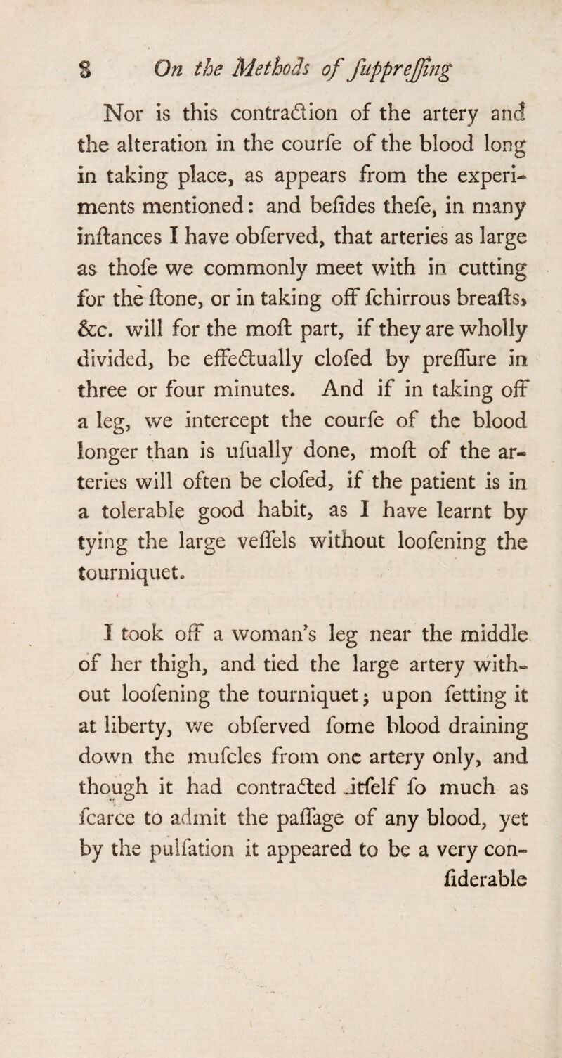 Nor is this contraction of the artery a net - the alteration in the courfe of the blood long in taking place, as appears from the experi¬ ments mentioned: and betides thefe, in many inftances I have obferved, that arteries as large as thofe we commonly meet with in cutting for the ftone, or in taking off fchirrous breafts* &c. will for the moft part, if they are wholly divided, be effectually clofed by preffure in three or four minutes. And if in taking off a leg, we intercept the courfe of the blood longer than is ufually done, moft of the ar¬ teries will often be clofed, if the patient is in a tolerable good habit, as I have learnt by tying the large veffels without loofening the tourniquet. I took off a woman's leg near the middle of her thigh, and tied the large artery with¬ out loofening the tourniquet; upon letting it at liberty, we obferved fome blood draining down the mufcles from one artery only, and though it had contracted Jtfelf fo much as fcarce to admit the paffage of any blood, yet by the pulfation it appeared to be a very con- fiderable