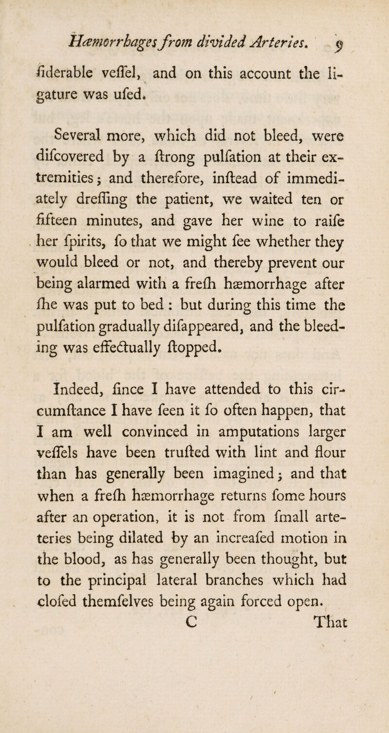 fiderable veffel, and on this account the li¬ gature was ufed. Several more, which did not bleed, were difcovered by a flrong pulfation at their ex¬ tremities ; and therefore, inflead of immedi¬ ately dreffing the patient, we waited ten or fifteen minutes, and gave her wine to raife her fpirits, fo that we might fee whether they would bleed or not, and thereby prevent our being alarmed with a frefh haemorrhage after fhe was put to bed : but during this time the pulfation gradually difappeared, and the bleed¬ ing was effectually flopped. Indeed, fince I have attended to this cir- cumftance I have feen it fo often happen, that I am well convinced in amputations larger veffels have been trufled with lint and flour than has generally been imagined ♦ and that when a frefh haemorrhage returns fome hours after an operation, it is not from fmall arte- teries being dilated by an increafed motion in the blood, as has generally been thought, but to the principal lateral branches which had clofed themfelves being again forced open. C That /