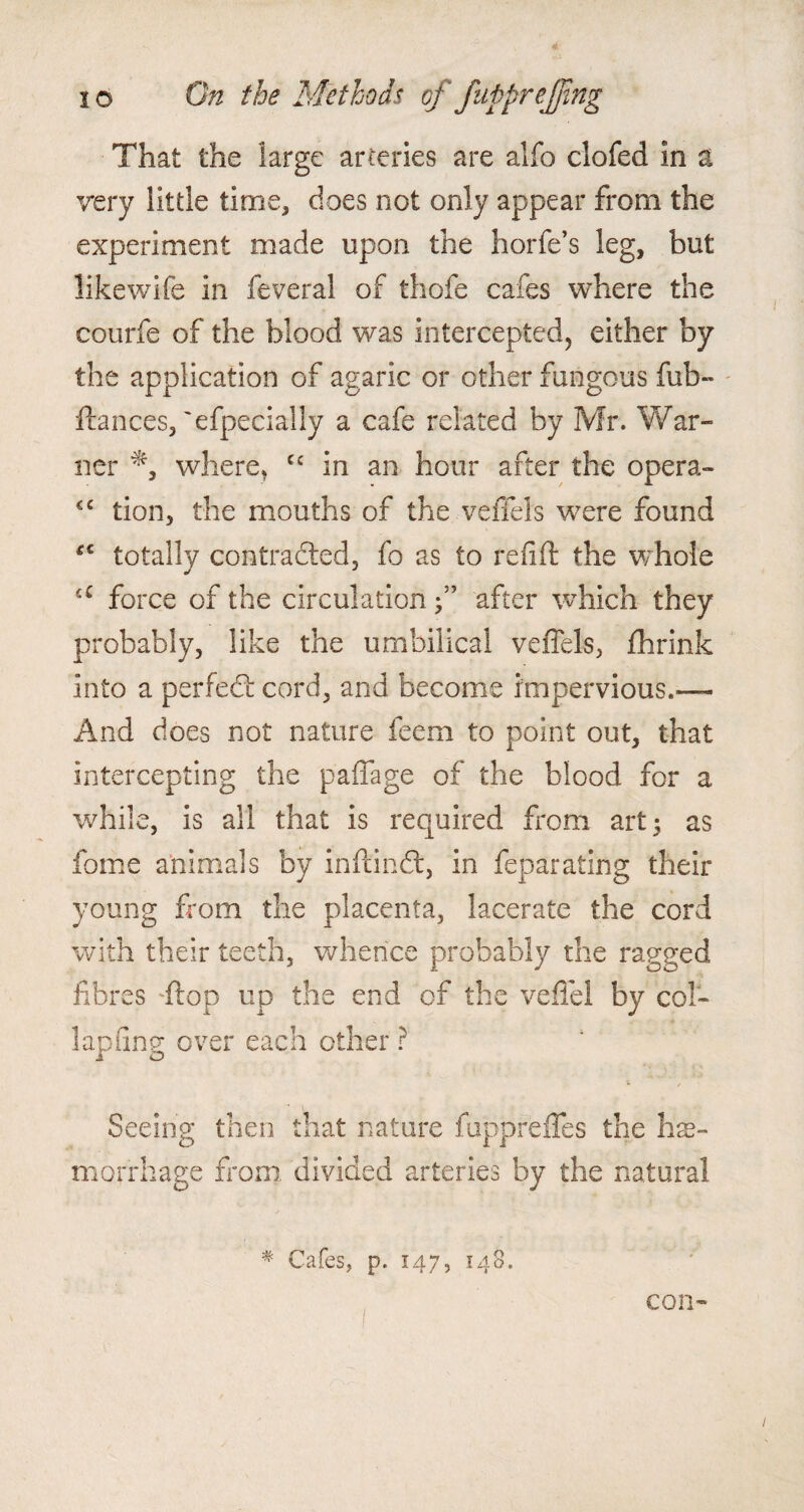 That the large arteries are alfo clofed in a very little time, does not only appear from the experiment made upon the horfe’s leg, but like wife in feveral of thofe cafes where the courfe of the blood was intercepted, either by the application of agaric or other fungous fub- fiances, 'efpecially a cafe related by Mr. War¬ ner where, cc in an hour after the opera- <c tion, the mouths of the veffels were found #c totally contracted, fo as to relift the whole cC force of the circulation •” after which they probably, like the umbilical veffels, fhrink into a perfedf cord, and become impervious.— And does not nature feem to point out, that intercepting the paffage of the blood for a while, is all that is required from art 5 as fome animals by infcindl, in feparating their young from the placenta, lacerate the cord with their teeth, whence probably the ragged fibres flop up the end of the veffel by col- lap ling over each other ? Seeing then that nature fuppreffes the hae¬ morrhage from divided arteries by the natural # Cafes, p. 147, 148. con-