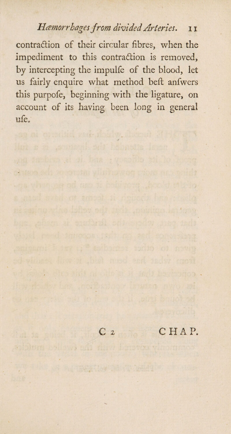 contraction of their circular fibres, when the impediment to this contraftion is removed, by intercepting the impulfe of the blood, let us fairly enquire what method beft anfwers this purpofe, beginning with the ligature, on account of its having been long in general ufe0 € 2 C H A P.