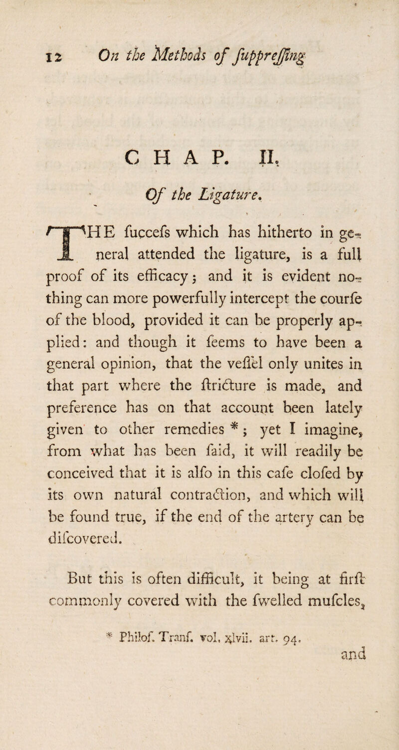 CHAP. XL Of the Ligature. * i rjiHE fuccefs which has hitherto in ge» I neral attended the ligature, is a full proof of its efficacy ; and it is evident no- thing can more powerfully intercept the courfe of the blood, provided it can be properly ap¬ plied: and though it feems to have been a general opinion, that the veffel only unites in that part where the ftrioture is made, and preference has on that account been lately given to other remedies * ; yet I imagine, from what has been faid, it will readily be conceived that it is alfo in this cafe clofed by its own natural contraction, and which will be found true, if the end of the artery can be difcovered. But this is often difficult, it being at firfe commonly covered with the fwelled mufcles, # Philof. Tranf. voL art, 04, and