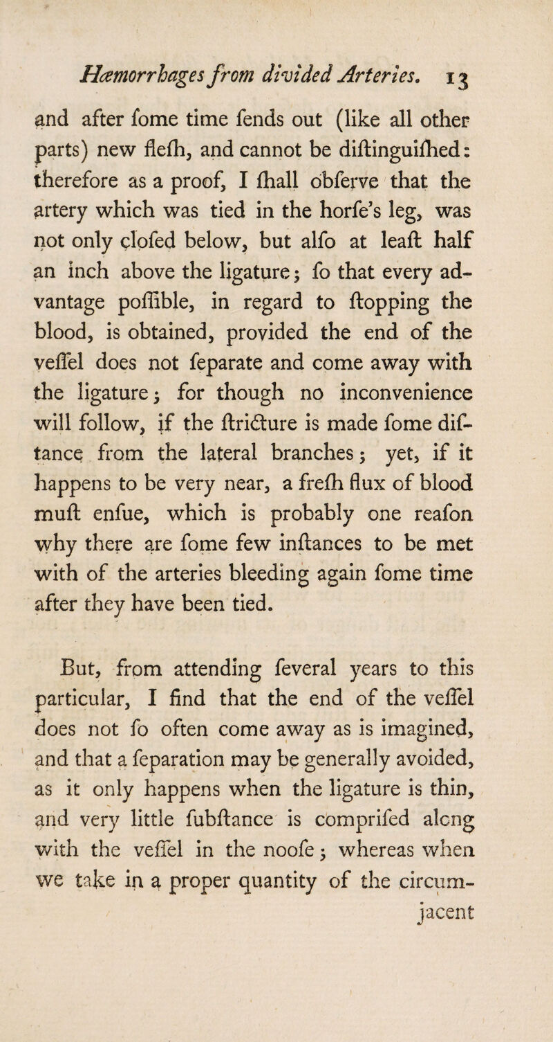 and after fome time fends out (like all other parts) new flefh, and cannot be diftinguiflied: therefore as a proof, I fhall obferve that the artery which was tied in the horfe’s leg, was not only clofed below, but alfo at lead: half an inch above the ligature; fo that every ad¬ vantage poflible, in regard to flopping the blood, is obtained, provided the end of the veffel does not feparate and come away with the ligature 5 for though no inconvenience will follow, if the ftridture is made fome dis¬ tance from the lateral branches; yet, if it happens to be very near, a frelh flux of blood muft enfue, which is probably one reafon why there are fome few inftances to be met with of the arteries bleeding again fome time after they have been tied. But, from attending feveral years to this particular, I find that the end of the velTel does not fo often come away as is imagined, and that a feparation may be generally avoided, as it only happens when the ligature is thin, and very little fubftance is comprifed along with the veffel in the noofe ; whereas when we take in a proper quantity of the circum¬ jacent