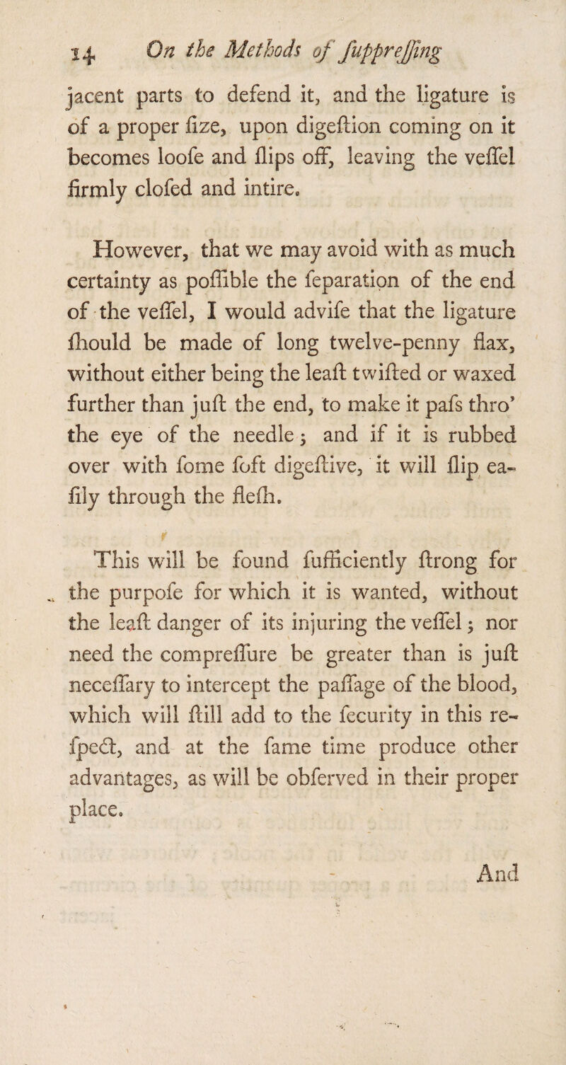 jacent parts to defend it, and the ligature is of a proper fize, upon digeftion coming on it becomes loofe and flips off, leaving the veffel firmly clofed and intire. However, that we may avoid with as much certainty as poffible the feparation of the end of the veffel, I would advife that the ligature fhould be made of long twelve-penny flax, without either being the leaft t willed or waxed further than juft the end, to make it pafs thro1 the eye of the needle 5 and if it is rubbed over with fome foft digeftive, it will flip ea~ lily through the flelh. This will be found fufficiently ftrong for « the purpofe for which it is wanted, without the leaft danger of its injuring the veffel 5 nor need the compreffure be greater than is juft neceffary to intercept the paffage of the blood, which will ftill add to the fecurity in this re- fpedl, and at the fame time produce other advantages, as will be obferved in their proper