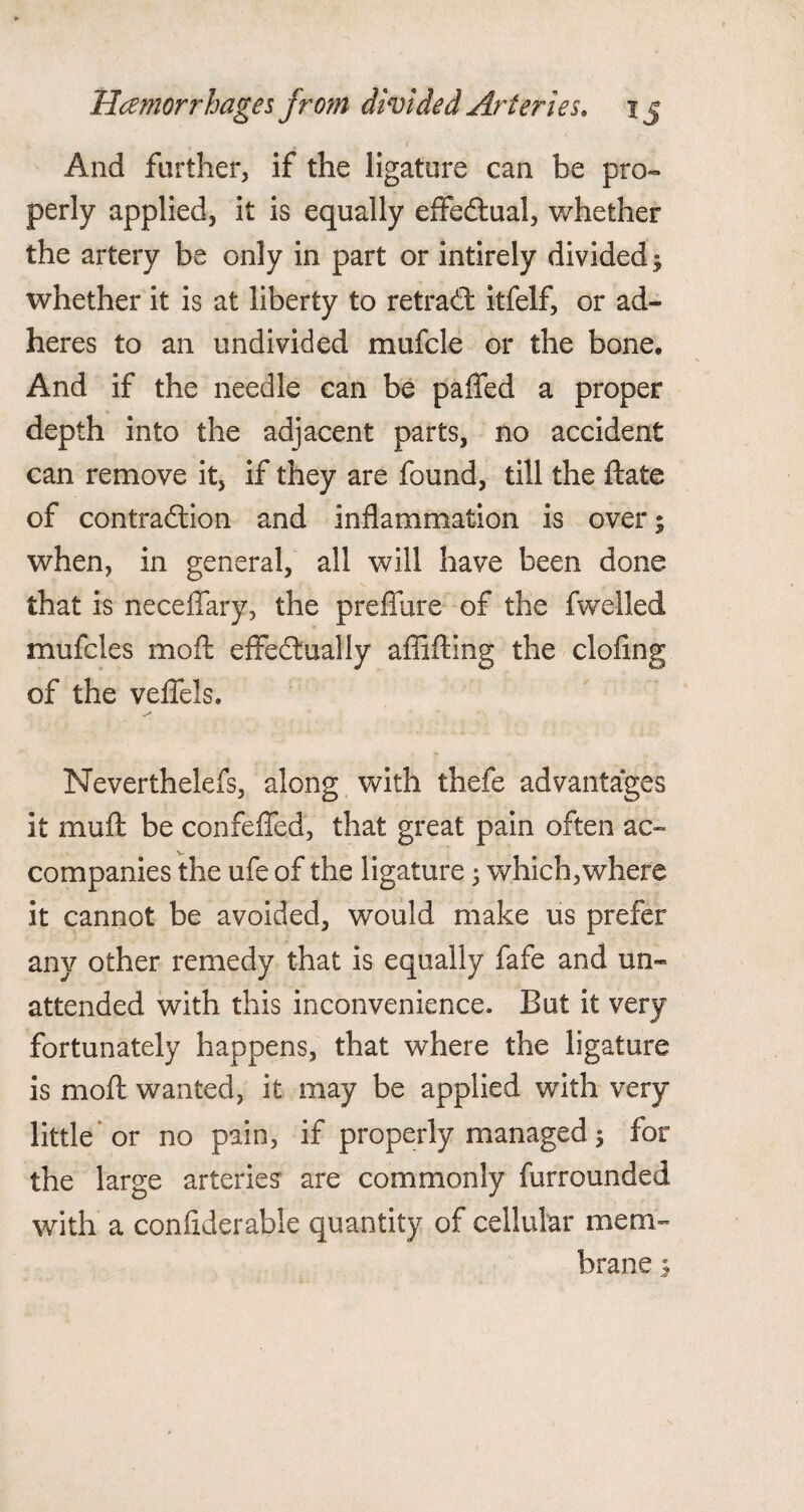 And farther, if the ligature can be pro¬ perly applied, it is equally efifedual, whether the artery be only in part or intirely divided; whether it is at liberty to retrad itfelf, or ad¬ heres to an undivided mufcle or the bone. And if the needle can be paffed a proper depth into the adjacent parts, no accident can remove it, if they are found, till the ftate of contradion and inflammation is over; when, in general, all will have been done that is neceflfary, the preffure of the fwelled mufcles mofL effedually affifting the doling of the veflels. Neverthelefs, along with thefe advantages it muft be confeffed, that great pain often ac¬ companies the ufe of the ligature ; which,where it cannot be avoided, would make us prefer any other remedy that is equally fafe and un¬ attended with this inconvenience. But it very fortunately happens, that where the ligature is moft wanted, it may be applied with very little or no pain, if properly managed 5 for the large arteries are commonly furrounded with a confiderable quantity of cellular mem¬ brane s