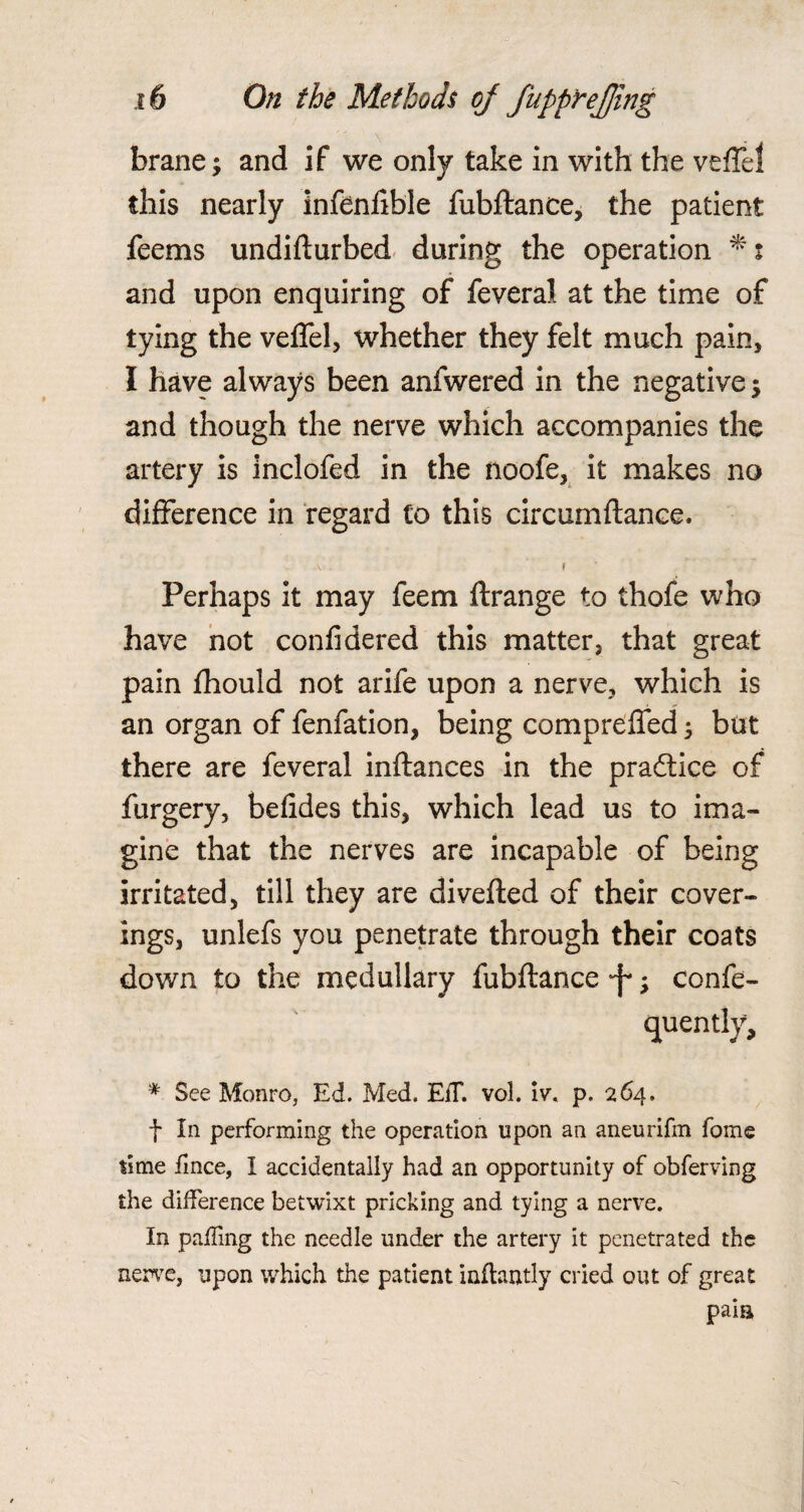 brane; and if we only take in with the veffel this nearly infenfible fubftance, the patient feems undifturbed during the operation and upon enquiring of feveral at the time of tying the veffel, whether they felt much pain, I have always been anfwered in the negative $ and though the nerve which accompanies the artery is inclofed in the noofe, it makes no difference in regard to this circumftance. \ t Perhaps it may feem ftrange to thofe who have not confidered this matter, that great pain fhould not arife upon a nerve, which is an organ of fenfation, being compreffed ; but there are feveral inftances in the pradtice of furgery, befides this, which lead us to ima¬ gine that the nerves are incapable of being irritated, till they are diverted of their cover¬ ings, unlefs you penetrate through their coats down to the medullary fubftance -f*; confe- quently, * See Monro, Ed. Med. EiT. vol. iv. p. 264. f In performing the operation upon an aneurifm fome time Ence, I accidentally had an opportunity of obferving the difference betwixt pricking and tying a nerve. In palling the needle under the artery it penetrated the nerve, upon which the patient inflantly cried out of great paia