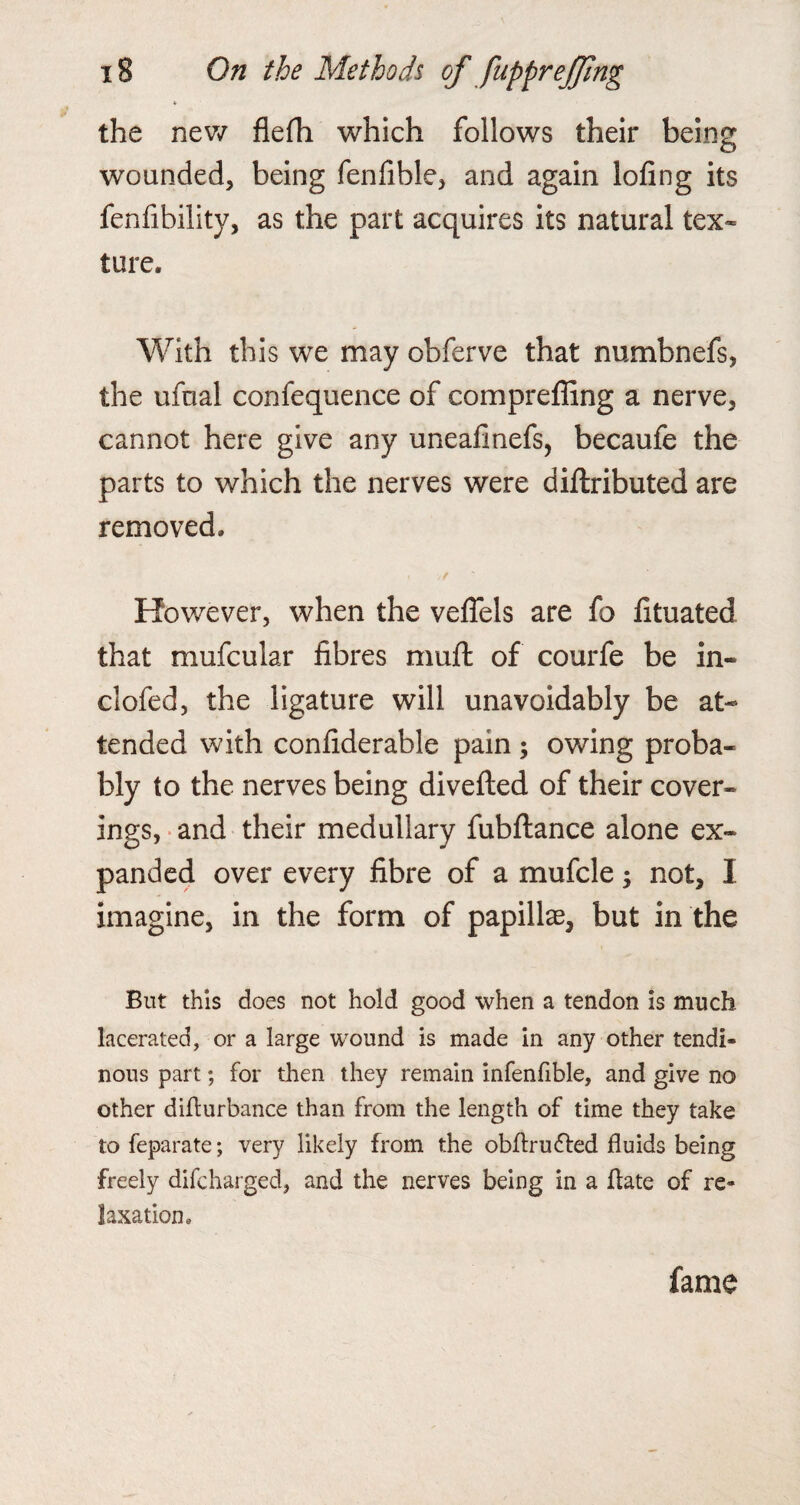 the new flefh which follows their being wounded, being fenfihle, and again lofing its fenfibility, as the part acquires its natural tex¬ ture. With this we may obferve that numbnefs, the ufnal confequence of compreffing a nerve, cannot here give any uneafinefs, becaufe the parts to which the nerves were diftributed are removed. However, when the veffels are fo fituated that mufcular fibres muft of courfe be in- clofed, the ligature will unavoidably be at¬ tended with confiderable pain ; owing proba¬ bly to the nerves being diverted of their cover¬ ings, and their medullary fubftance alone ex¬ panded over every fibre of a mufcle; not, I imagine, in the form of papillae, but in the But this does not hold good when a tendon is much lacerated, or a large wound is made in any other tendi¬ nous part; for then they remain infenfible, and give no other difturbance than from the length of time they take to feparate; very likely from the obflru&ed fluids being freely difcharged, and the nerves being in a ftate of re¬ laxation. fame