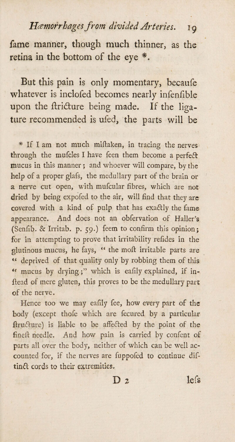 fame manner, though much thinner, as the retina in the bottom of the eye But this pain is only momentary, becaufe whatever is inclofed becomes nearly infenfible upon the ftrifture being made. If the liga¬ ture recommended is ufed, the parts will be % # If I am not much miftaken, in tracing the nerves through the mufeles I have feen them become a perfect mucus in this manner; and whoever will compare, by the help of a proper glafs, the medullary part of the brain or a nerve cut open, with mufcular fibres, which are not dried by being expofed to the air, wall find that they are covered with a kind of pulp that has exadtly the fame appearance. And does not an obfervation of Haller’s (Senfib. & Irritab. p. 59.) feem to confirm this opinion; for in attempting to prove that irritability refides in the glutinous mucus, he fays, “ the moil irritable parts are “ deprived of that quality only by robbing them of this u mucus by dryingwhich is eafily explained, if in- head of mere gluten, this proves to be the medullary part of the nerve. Hence too we may eafily fee, how every part of the body (except thofe which are fecured by a particular ftruflure) is liable to be affected by the point of the finefl needle. And how pain is carried by confent of parts all over the body, neither of which can be well ac¬ counted for, if the nerves are fuppofed to continue dif- tinfl cords to their extremities. lefs
