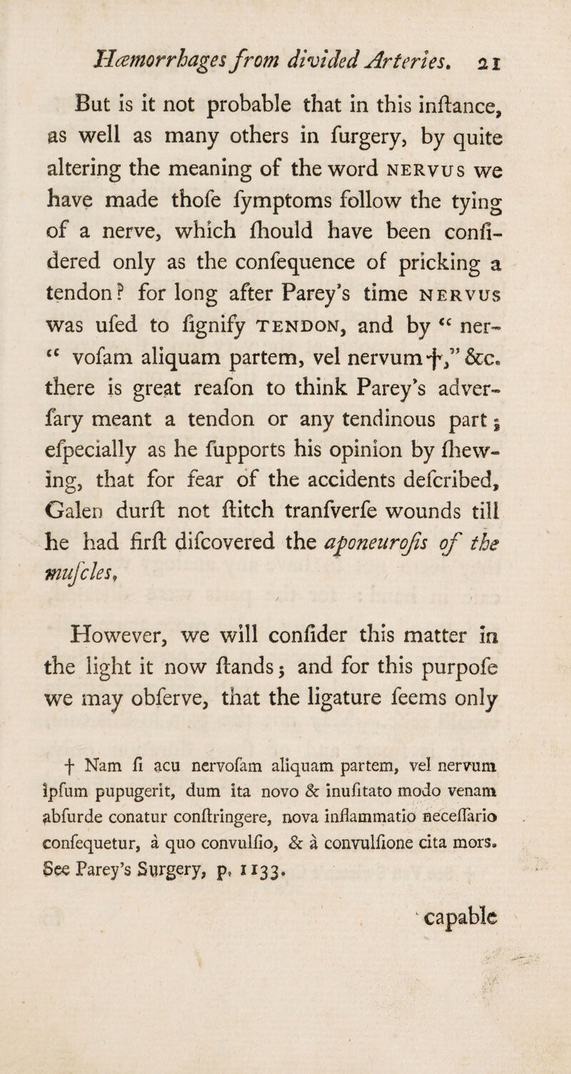 But is it not probable that in this indance, as well as many others in furgery, by quite altering the meaning of the word nervus we have made thofe fymptoms follow the tying of a nerve, which fhould have been confi- dered only as the confequence of pricking a tendon? for long after Parey’s time nervus was ufed to fignify tendon, and by “ ner- u vofam aliquam partem, vel nervum-JV* &c» there is great reafon to think Parey’s adver- fary meant a tendon or any tendinous part5 efpecially as he fupports his opinion by (hew¬ ing, that for fear of the accidents defcribed, Galen durd not ditch tranfverfe wounds till he had fird difcovered the aponenrofis of the mufcles, However, we will confider this matter in the light it now dands $ and for this purpofe we may obferve, that the ligature feems only f Nam fi acu nervofam aliquam partem, vel nervum ipfum pupugerit, dum ita novo 8c inufitato modo venam abfurde conatur conftringere, nova inflammatio necefTario confequetur, a quo convulfio, & a convulfione cita mors* See Parey’s Surgery, p, 1133. capable