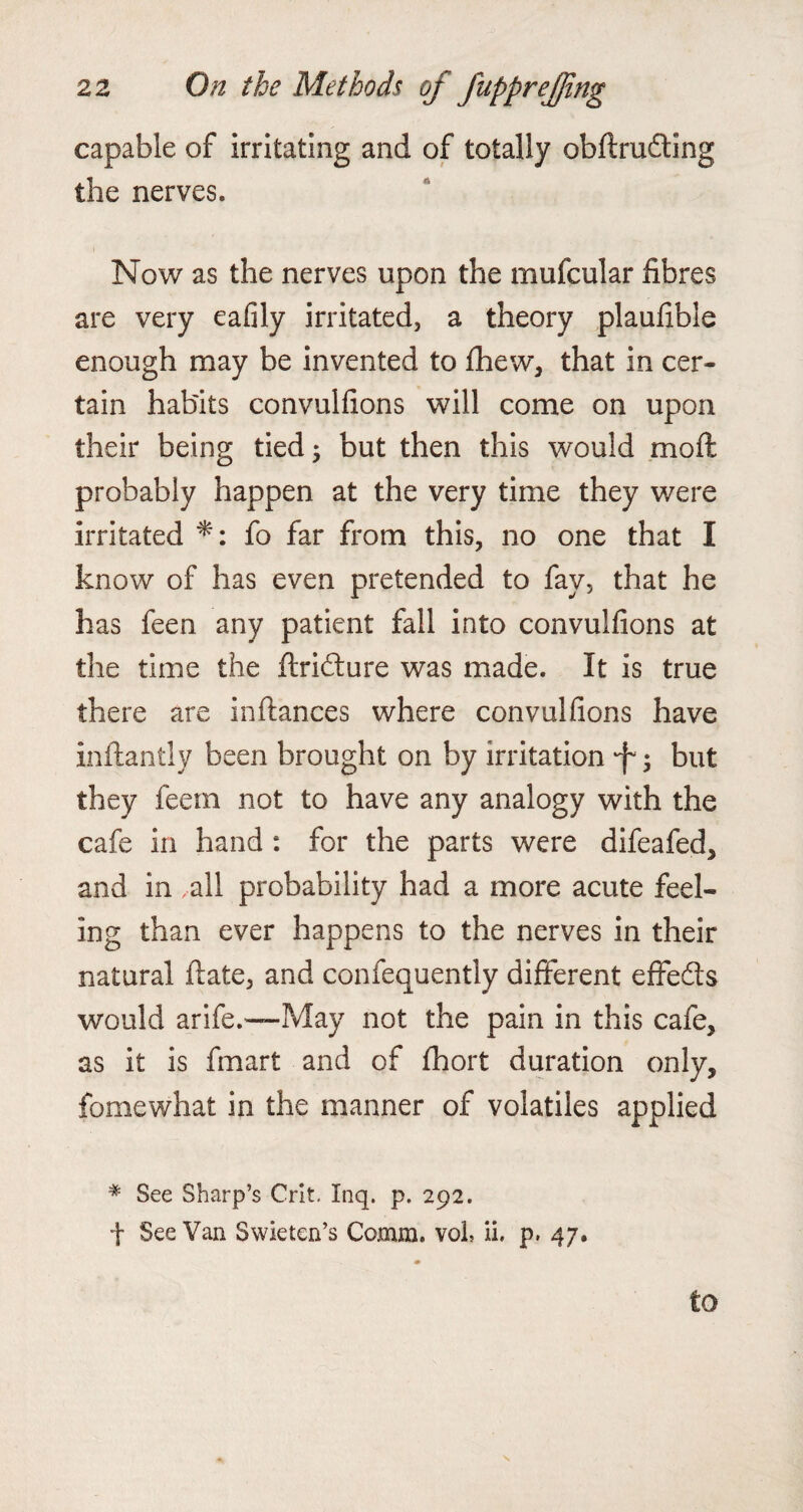 capable of irritating and of totally obftruding the nerves. Now as the nerves upon the mufcular fibres are very eafily irritated, a theory plaufible enough may be invented to fhew, that in cer¬ tain habits convulfions will come on upon their being tied; but then this would moft probably happen at the very time they were irritated *: fo far from this, no one that I know of has even pretended to fav, that he has feen any patient fall into convulfions at the time the ftridture was made. It is true there are inftances where convulfions have inftantly been brought on by irritation •f*; but they feem not to have any analogy with the cafe in hand : for the parts were difeafed, and in all probability had a more acute feel¬ ing than ever happens to the nerves in their natural ftate, and confequently different effects would arife.—May not the pain in this cafe, as it is fmart and of fhort duration only, fomewhat in the manner of volatiles applied # See Sharp’s Crit. Inq. p. 292. f See Van Swieten’s Comm, voh ii, p. 47. to
