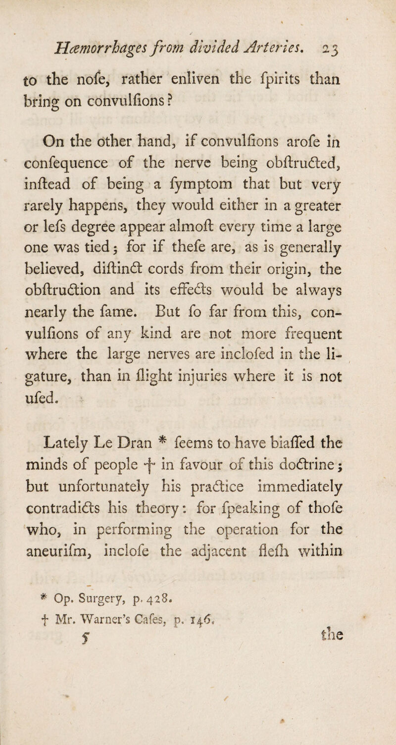 to the nofe, rather enliven the fpirits than bring on convulfions ? On the other hand, if convulfions arofe in confequence of the nerve being obftrudted, inftead of being a fymptom that but very rarely happens, they would either in a greater or lefs degree appear almoft every time a large one was tied 5 for if thefe are, as is generally believed, diftindt cords from their origin, the obftrudtion and its effedts would be always ■a nearly the fame. But fo far from this, con¬ vulfions of any kind are not more frequent where the large nerves are inclofed in the li¬ gature, than in flight injuries where it is not ufed. Lately Le Dran * feems to have biaffed the minds of people *f* in favour of this dodtrine; but unfortunately his pradtice immediately contradidls his theory: for fpeaking of thofe who, in performing the operation for the aneurifm, inclofe the adjacent flefh within * Op. Surgery, p. 428. f Mr. Warner’s Cafes, p. 146. f