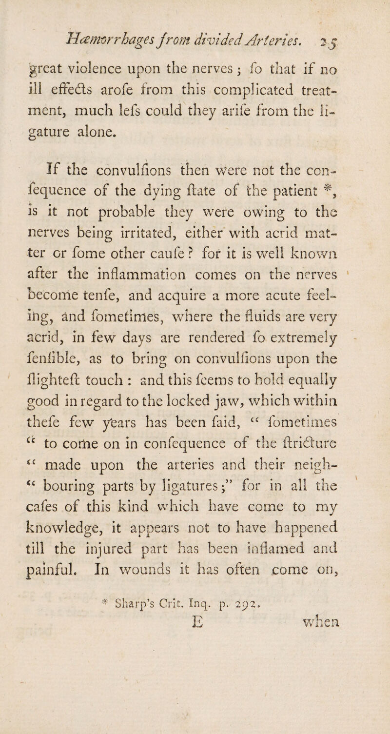 great violence upon the nerves 3 fo that if no ill effects arofe from this complicated treat¬ ment, much lefs could they arife from the li¬ gature alone. If the convuliions then Were not the con- fequence of the dying ftate of the patient is it not probable they were owing to the nerves being irritated, either with acrid mat¬ ter or fome other caufe ? for it is well known after the inflammation comes on the nerves become tenfe, and acquire a more acute feel¬ ing, and fometimes, where the fluids are very acrid, in few days are rendered fo extremely fenlible, as to bring on convuliions upon the flighted: touch : and this feems to hold equally good in regard to the locked jaw, which within thefe few years has been faid, ££ fometimes Cc to come on in confequence of the ftridxire cc made upon the arteries and their neigh- tc bouring parts by ligatures f ’ for in all the cafes of this kind which have come to my knowledge, it appears not to have happened till the injured part has been inflamed and painful. In wounds it has often come on, # Sharp’s Crit. Inq. p. 292. E when