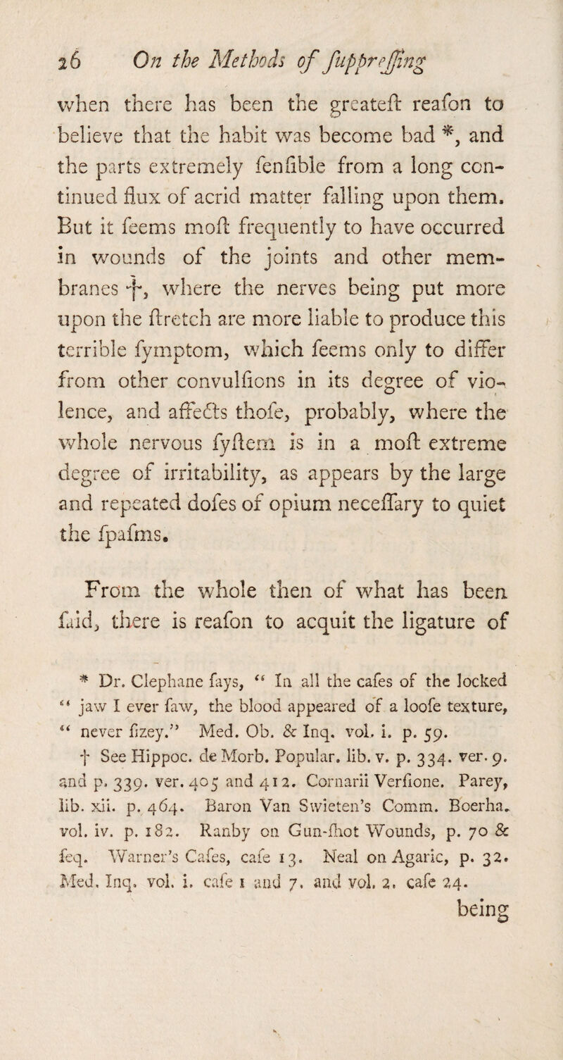when there has been the greateft reafon to believe that the habit was become bad and the parts extremely fenflble from a long con¬ tinued flux of acrid matter falling upon them. But it feems mod frequently to have occurred in wounds of the joints and other mem¬ branes Jf3 where the nerves being put more upon the ftretch are more liable to produce this terrible fymptom, which feems only to differ from other convulfions in its degree of vio¬ lence, and affefts thofe, probably, where the whole nervous fyflem is in a mod extreme degree of irritability, as appears by the large and repeated dofes of opium neceffary to quiet the fpafms. From the whole then of what has been faid, there is reafon to acquit the ligature of * Dr. Clephane fays, “ la all the cafes of the locked “ jaw I ever faw, the blood appeared of a loofe texture, 4< never fizey.” Med. Ob. & Inq. vol, i. p. 59. f See Hippoc. de Morb. Popular, lib. v. p. 334. ver. 9. and p. 339. ver. 405 and 412. Cornarii Verfione. Parey, lib. xii. p. 464. Baron Van Swieten’s Comm. Boerha„ vol. iv. p. 182. Ranby on Gun-fhot Wounds, p. 70 & feq. Warner’s Cafes, cafe 13. Neal on Agaric, p. 32. Med, Inq, vol. i. cafe 1 and 7, and vol. 2, cafe 24. being